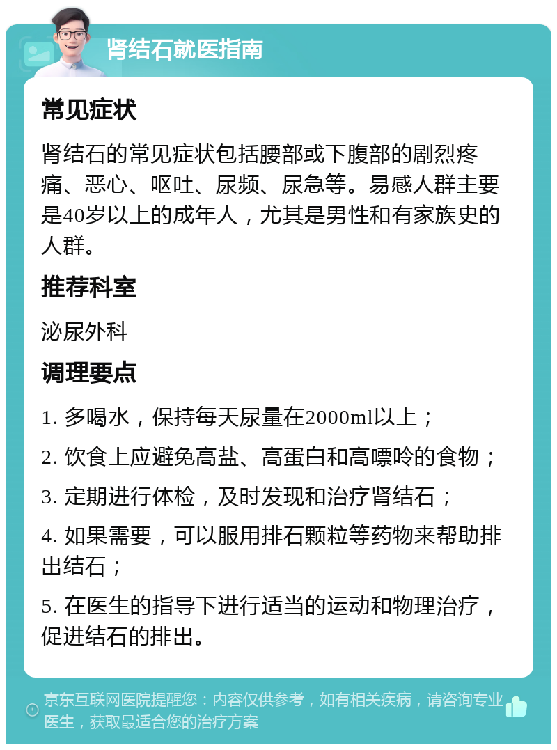 肾结石就医指南 常见症状 肾结石的常见症状包括腰部或下腹部的剧烈疼痛、恶心、呕吐、尿频、尿急等。易感人群主要是40岁以上的成年人，尤其是男性和有家族史的人群。 推荐科室 泌尿外科 调理要点 1. 多喝水，保持每天尿量在2000ml以上； 2. 饮食上应避免高盐、高蛋白和高嘌呤的食物； 3. 定期进行体检，及时发现和治疗肾结石； 4. 如果需要，可以服用排石颗粒等药物来帮助排出结石； 5. 在医生的指导下进行适当的运动和物理治疗，促进结石的排出。