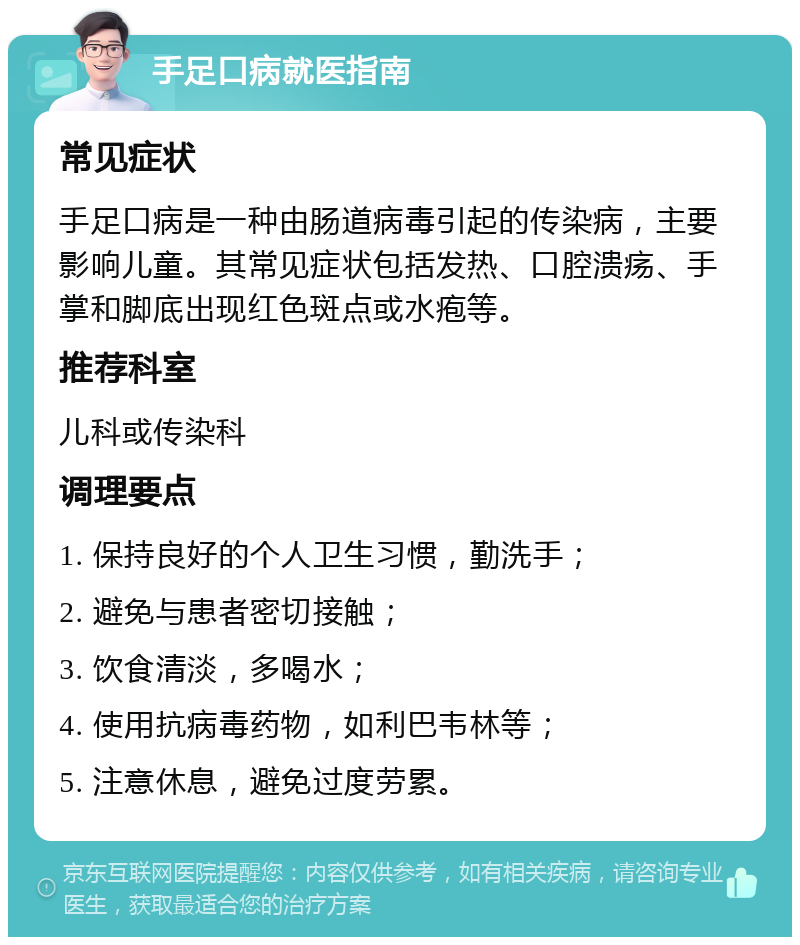 手足口病就医指南 常见症状 手足口病是一种由肠道病毒引起的传染病，主要影响儿童。其常见症状包括发热、口腔溃疡、手掌和脚底出现红色斑点或水疱等。 推荐科室 儿科或传染科 调理要点 1. 保持良好的个人卫生习惯，勤洗手； 2. 避免与患者密切接触； 3. 饮食清淡，多喝水； 4. 使用抗病毒药物，如利巴韦林等； 5. 注意休息，避免过度劳累。