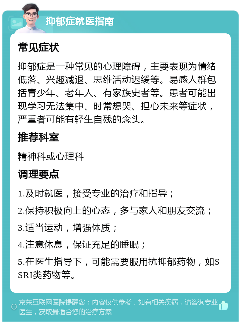 抑郁症就医指南 常见症状 抑郁症是一种常见的心理障碍，主要表现为情绪低落、兴趣减退、思维活动迟缓等。易感人群包括青少年、老年人、有家族史者等。患者可能出现学习无法集中、时常想哭、担心未来等症状，严重者可能有轻生自残的念头。 推荐科室 精神科或心理科 调理要点 1.及时就医，接受专业的治疗和指导； 2.保持积极向上的心态，多与家人和朋友交流； 3.适当运动，增强体质； 4.注意休息，保证充足的睡眠； 5.在医生指导下，可能需要服用抗抑郁药物，如SSRI类药物等。