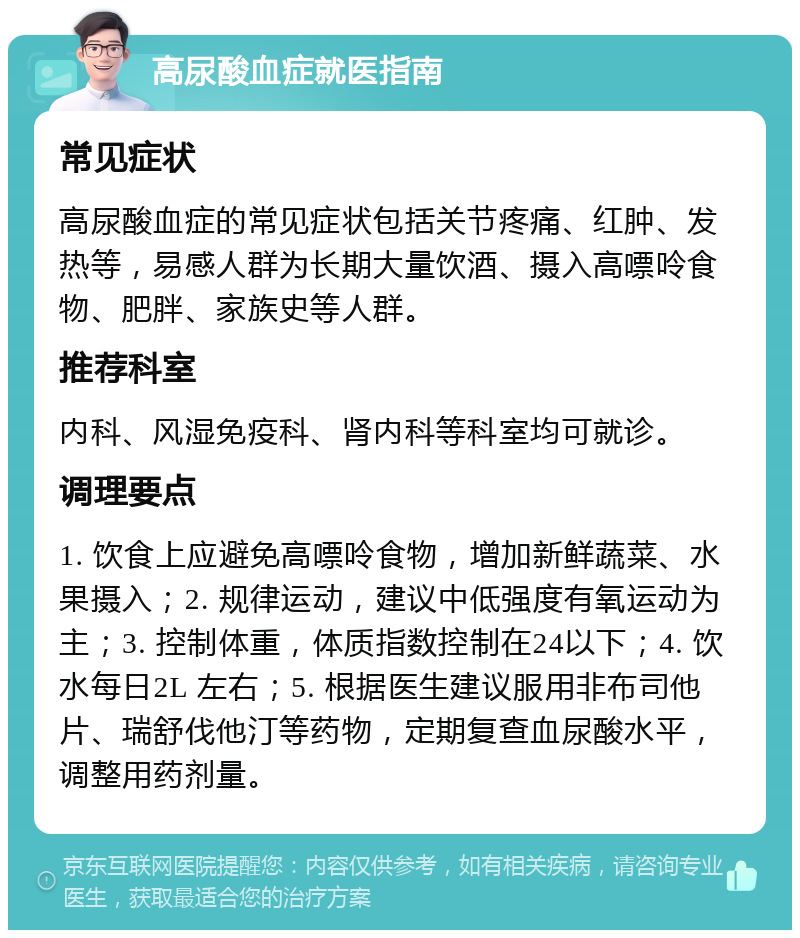 高尿酸血症就医指南 常见症状 高尿酸血症的常见症状包括关节疼痛、红肿、发热等，易感人群为长期大量饮酒、摄入高嘌呤食物、肥胖、家族史等人群。 推荐科室 内科、风湿免疫科、肾内科等科室均可就诊。 调理要点 1. 饮食上应避免高嘌呤食物，增加新鲜蔬菜、水果摄入；2. 规律运动，建议中低强度有氧运动为主；3. 控制体重，体质指数控制在24以下；4. 饮水每日2L 左右；5. 根据医生建议服用非布司他片、瑞舒伐他汀等药物，定期复查血尿酸水平，调整用药剂量。