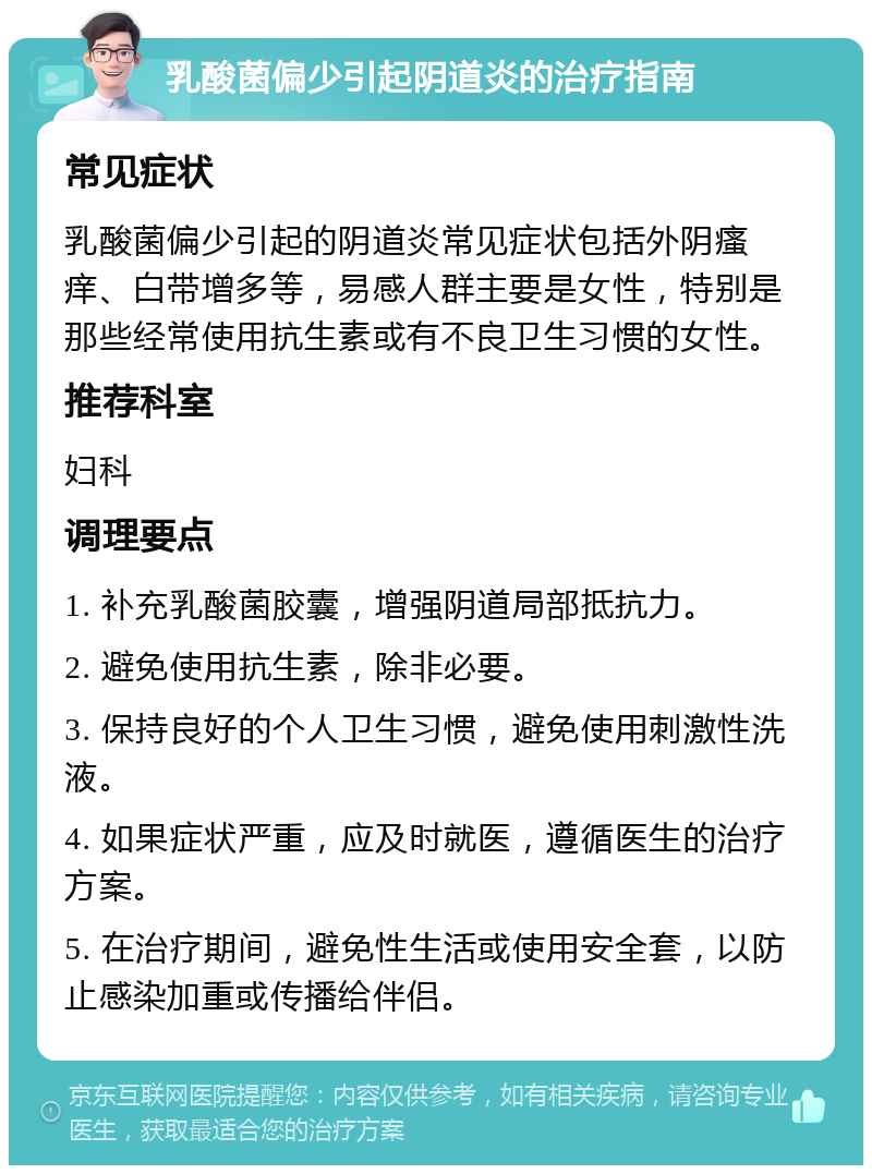 乳酸菌偏少引起阴道炎的治疗指南 常见症状 乳酸菌偏少引起的阴道炎常见症状包括外阴瘙痒、白带增多等，易感人群主要是女性，特别是那些经常使用抗生素或有不良卫生习惯的女性。 推荐科室 妇科 调理要点 1. 补充乳酸菌胶囊，增强阴道局部抵抗力。 2. 避免使用抗生素，除非必要。 3. 保持良好的个人卫生习惯，避免使用刺激性洗液。 4. 如果症状严重，应及时就医，遵循医生的治疗方案。 5. 在治疗期间，避免性生活或使用安全套，以防止感染加重或传播给伴侣。