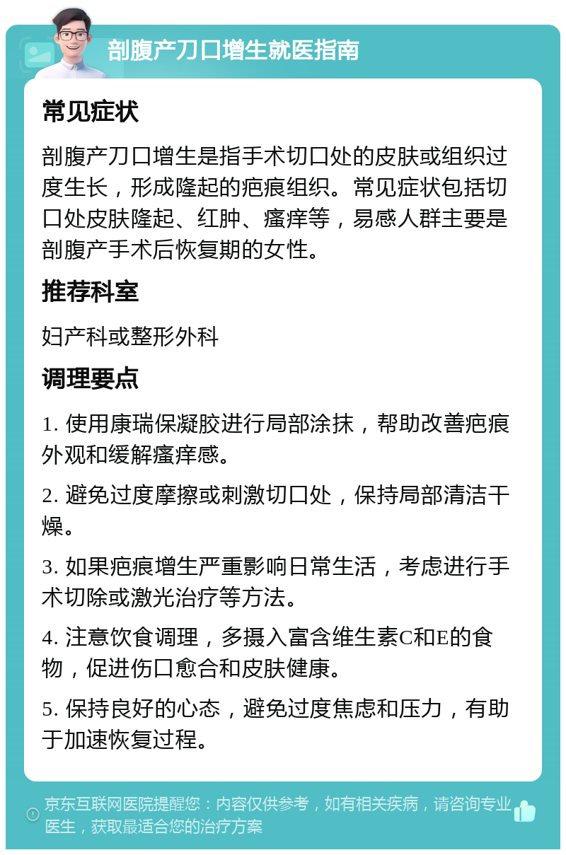 剖腹产刀口增生就医指南 常见症状 剖腹产刀口增生是指手术切口处的皮肤或组织过度生长，形成隆起的疤痕组织。常见症状包括切口处皮肤隆起、红肿、瘙痒等，易感人群主要是剖腹产手术后恢复期的女性。 推荐科室 妇产科或整形外科 调理要点 1. 使用康瑞保凝胶进行局部涂抹，帮助改善疤痕外观和缓解瘙痒感。 2. 避免过度摩擦或刺激切口处，保持局部清洁干燥。 3. 如果疤痕增生严重影响日常生活，考虑进行手术切除或激光治疗等方法。 4. 注意饮食调理，多摄入富含维生素C和E的食物，促进伤口愈合和皮肤健康。 5. 保持良好的心态，避免过度焦虑和压力，有助于加速恢复过程。