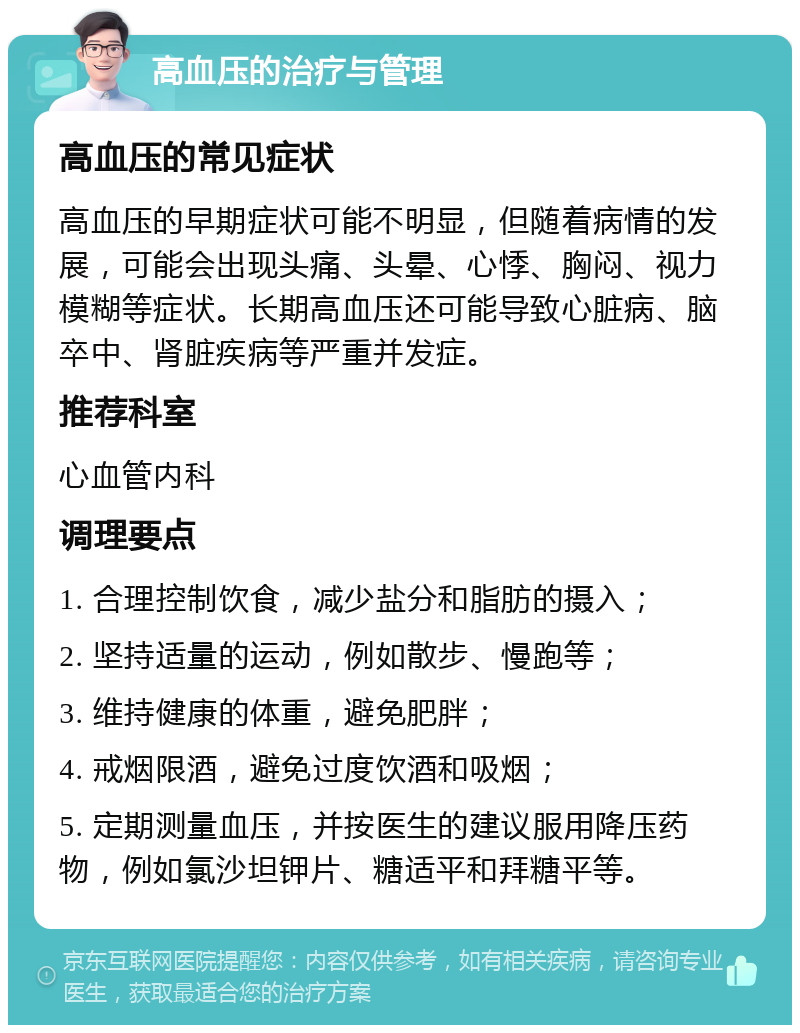 高血压的治疗与管理 高血压的常见症状 高血压的早期症状可能不明显，但随着病情的发展，可能会出现头痛、头晕、心悸、胸闷、视力模糊等症状。长期高血压还可能导致心脏病、脑卒中、肾脏疾病等严重并发症。 推荐科室 心血管内科 调理要点 1. 合理控制饮食，减少盐分和脂肪的摄入； 2. 坚持适量的运动，例如散步、慢跑等； 3. 维持健康的体重，避免肥胖； 4. 戒烟限酒，避免过度饮酒和吸烟； 5. 定期测量血压，并按医生的建议服用降压药物，例如氯沙坦钾片、糖适平和拜糖平等。