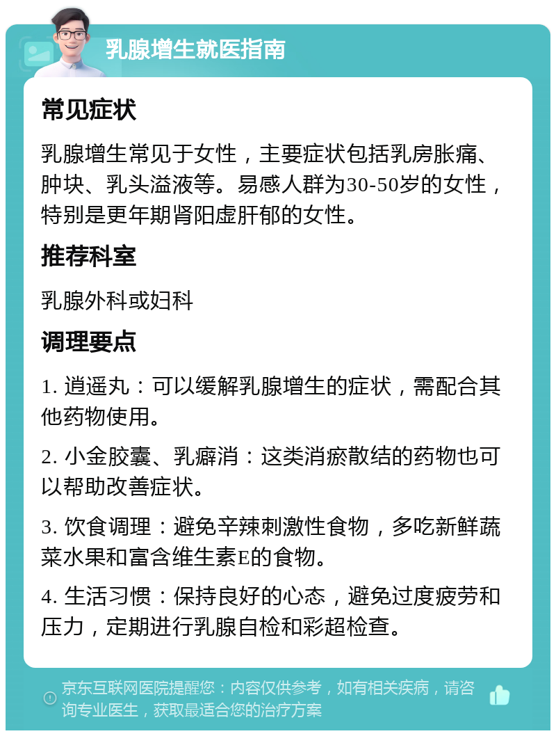 乳腺增生就医指南 常见症状 乳腺增生常见于女性，主要症状包括乳房胀痛、肿块、乳头溢液等。易感人群为30-50岁的女性，特别是更年期肾阳虚肝郁的女性。 推荐科室 乳腺外科或妇科 调理要点 1. 逍遥丸：可以缓解乳腺增生的症状，需配合其他药物使用。 2. 小金胶囊、乳癖消：这类消瘀散结的药物也可以帮助改善症状。 3. 饮食调理：避免辛辣刺激性食物，多吃新鲜蔬菜水果和富含维生素E的食物。 4. 生活习惯：保持良好的心态，避免过度疲劳和压力，定期进行乳腺自检和彩超检查。