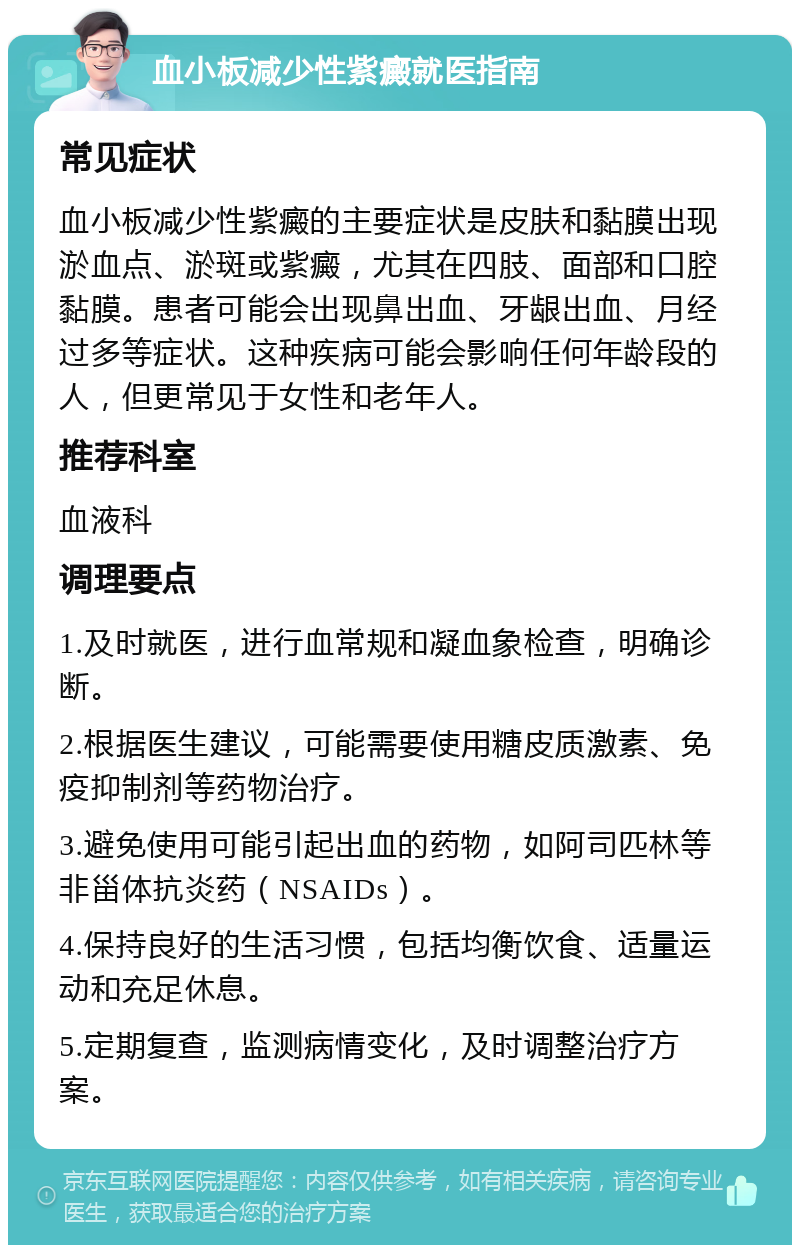 血小板减少性紫癜就医指南 常见症状 血小板减少性紫癜的主要症状是皮肤和黏膜出现淤血点、淤斑或紫癜，尤其在四肢、面部和口腔黏膜。患者可能会出现鼻出血、牙龈出血、月经过多等症状。这种疾病可能会影响任何年龄段的人，但更常见于女性和老年人。 推荐科室 血液科 调理要点 1.及时就医，进行血常规和凝血象检查，明确诊断。 2.根据医生建议，可能需要使用糖皮质激素、免疫抑制剂等药物治疗。 3.避免使用可能引起出血的药物，如阿司匹林等非甾体抗炎药（NSAIDs）。 4.保持良好的生活习惯，包括均衡饮食、适量运动和充足休息。 5.定期复查，监测病情变化，及时调整治疗方案。