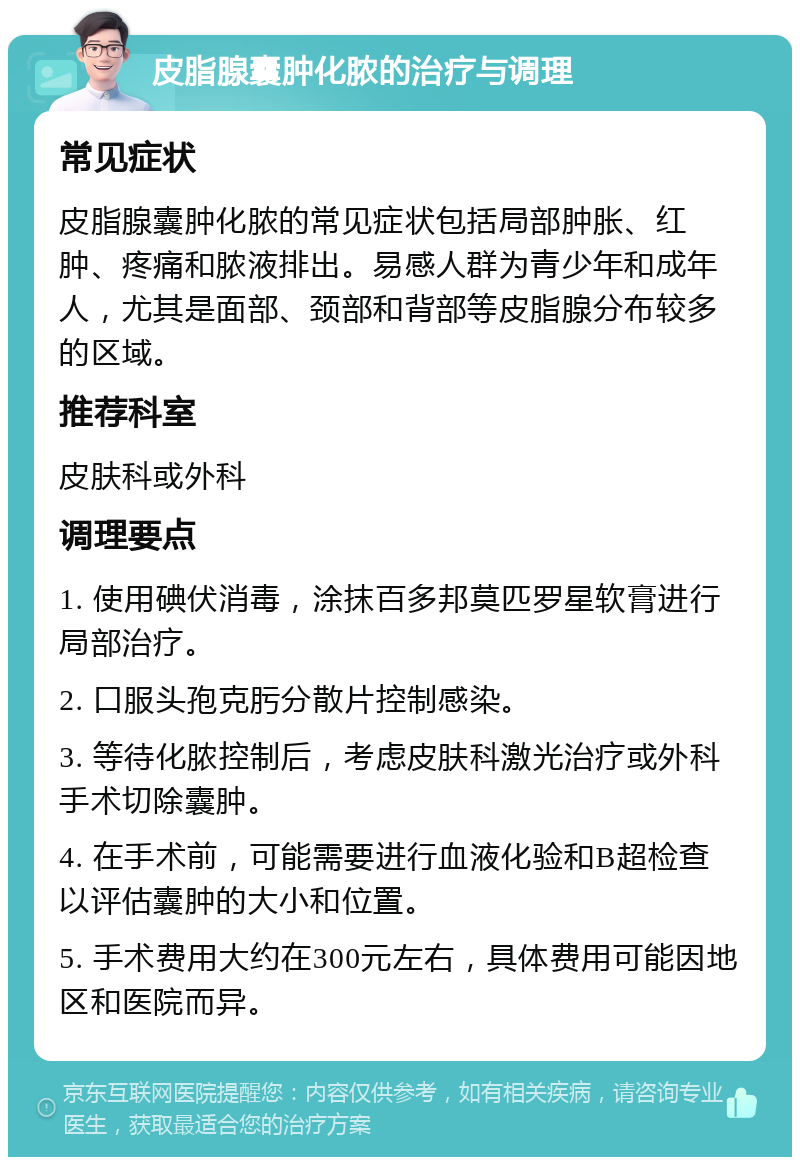 皮脂腺囊肿化脓的治疗与调理 常见症状 皮脂腺囊肿化脓的常见症状包括局部肿胀、红肿、疼痛和脓液排出。易感人群为青少年和成年人，尤其是面部、颈部和背部等皮脂腺分布较多的区域。 推荐科室 皮肤科或外科 调理要点 1. 使用碘伏消毒，涂抹百多邦莫匹罗星软膏进行局部治疗。 2. 口服头孢克肟分散片控制感染。 3. 等待化脓控制后，考虑皮肤科激光治疗或外科手术切除囊肿。 4. 在手术前，可能需要进行血液化验和B超检查以评估囊肿的大小和位置。 5. 手术费用大约在300元左右，具体费用可能因地区和医院而异。