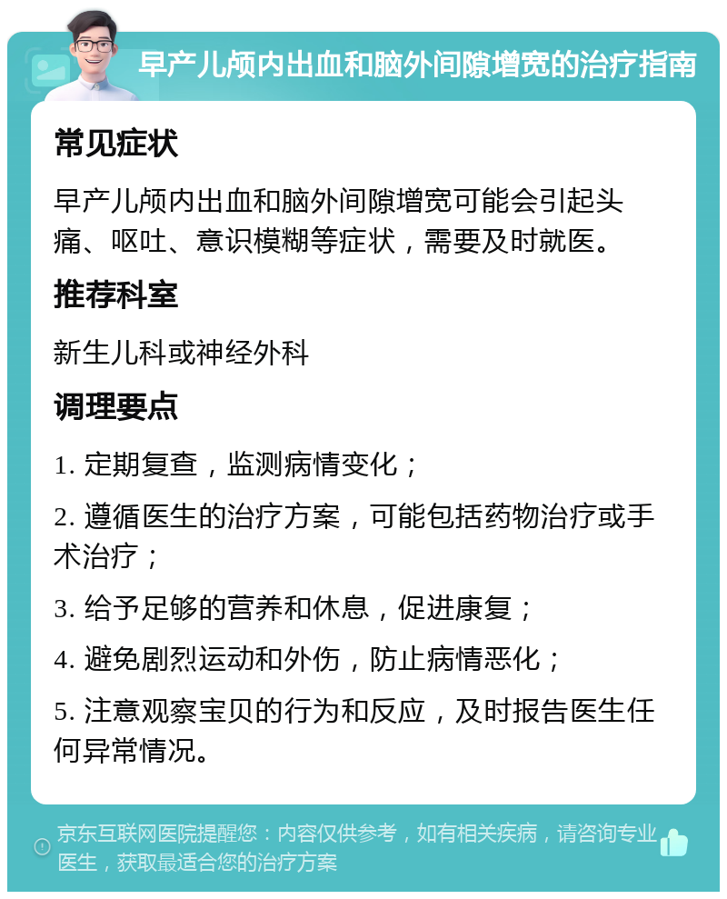 早产儿颅内出血和脑外间隙增宽的治疗指南 常见症状 早产儿颅内出血和脑外间隙增宽可能会引起头痛、呕吐、意识模糊等症状，需要及时就医。 推荐科室 新生儿科或神经外科 调理要点 1. 定期复查，监测病情变化； 2. 遵循医生的治疗方案，可能包括药物治疗或手术治疗； 3. 给予足够的营养和休息，促进康复； 4. 避免剧烈运动和外伤，防止病情恶化； 5. 注意观察宝贝的行为和反应，及时报告医生任何异常情况。