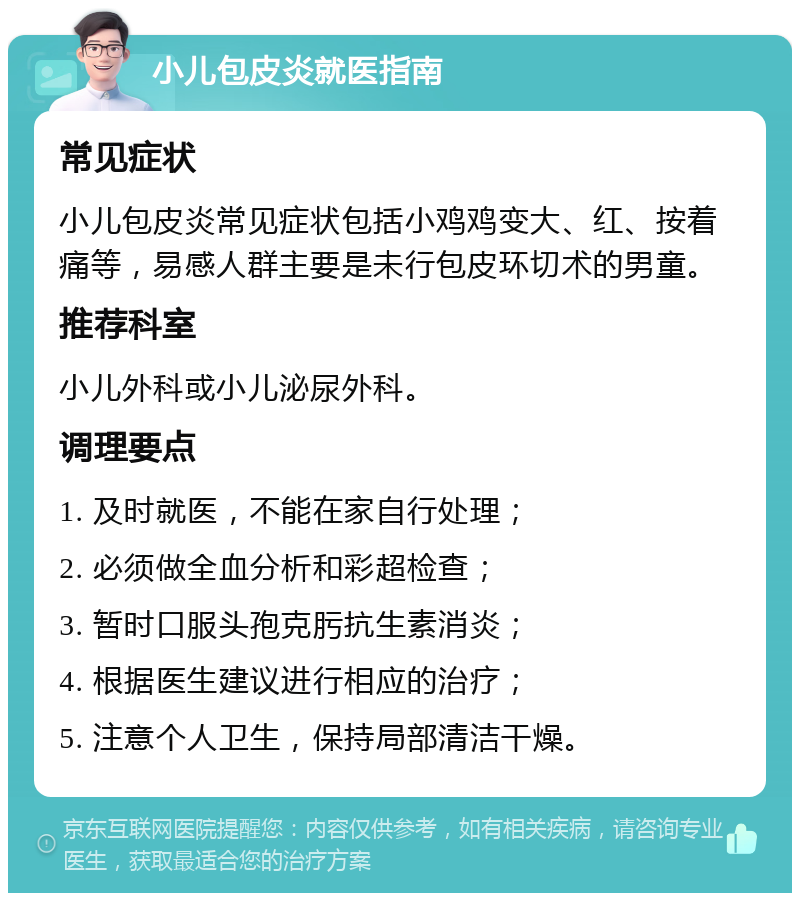 小儿包皮炎就医指南 常见症状 小儿包皮炎常见症状包括小鸡鸡变大、红、按着痛等，易感人群主要是未行包皮环切术的男童。 推荐科室 小儿外科或小儿泌尿外科。 调理要点 1. 及时就医，不能在家自行处理； 2. 必须做全血分析和彩超检查； 3. 暂时口服头孢克肟抗生素消炎； 4. 根据医生建议进行相应的治疗； 5. 注意个人卫生，保持局部清洁干燥。