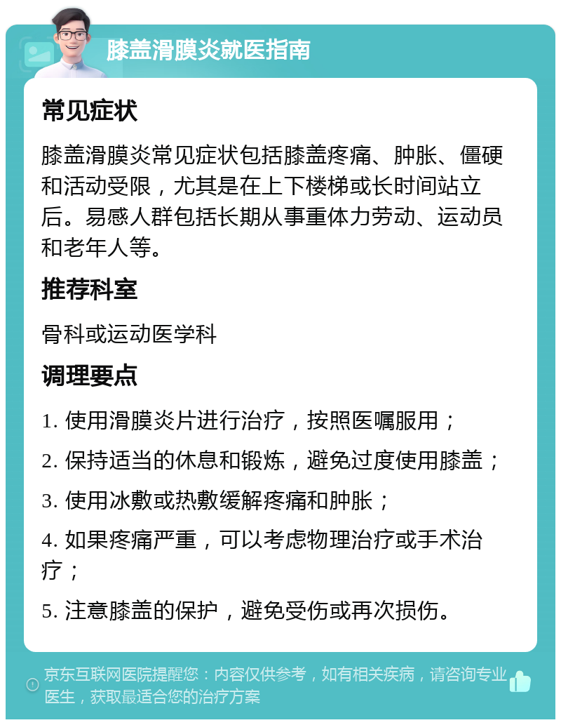 膝盖滑膜炎就医指南 常见症状 膝盖滑膜炎常见症状包括膝盖疼痛、肿胀、僵硬和活动受限，尤其是在上下楼梯或长时间站立后。易感人群包括长期从事重体力劳动、运动员和老年人等。 推荐科室 骨科或运动医学科 调理要点 1. 使用滑膜炎片进行治疗，按照医嘱服用； 2. 保持适当的休息和锻炼，避免过度使用膝盖； 3. 使用冰敷或热敷缓解疼痛和肿胀； 4. 如果疼痛严重，可以考虑物理治疗或手术治疗； 5. 注意膝盖的保护，避免受伤或再次损伤。