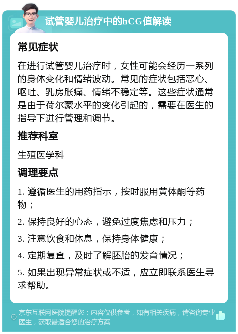 试管婴儿治疗中的hCG值解读 常见症状 在进行试管婴儿治疗时，女性可能会经历一系列的身体变化和情绪波动。常见的症状包括恶心、呕吐、乳房胀痛、情绪不稳定等。这些症状通常是由于荷尔蒙水平的变化引起的，需要在医生的指导下进行管理和调节。 推荐科室 生殖医学科 调理要点 1. 遵循医生的用药指示，按时服用黄体酮等药物； 2. 保持良好的心态，避免过度焦虑和压力； 3. 注意饮食和休息，保持身体健康； 4. 定期复查，及时了解胚胎的发育情况； 5. 如果出现异常症状或不适，应立即联系医生寻求帮助。