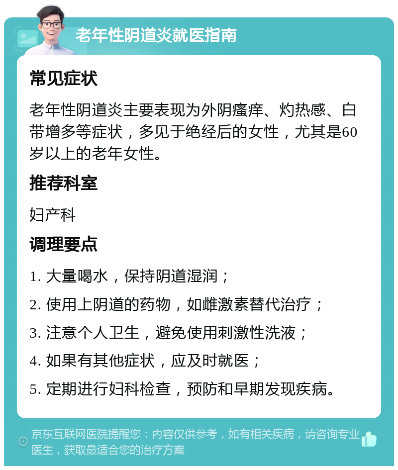 老年性阴道炎就医指南 常见症状 老年性阴道炎主要表现为外阴瘙痒、灼热感、白带增多等症状，多见于绝经后的女性，尤其是60岁以上的老年女性。 推荐科室 妇产科 调理要点 1. 大量喝水，保持阴道湿润； 2. 使用上阴道的药物，如雌激素替代治疗； 3. 注意个人卫生，避免使用刺激性洗液； 4. 如果有其他症状，应及时就医； 5. 定期进行妇科检查，预防和早期发现疾病。