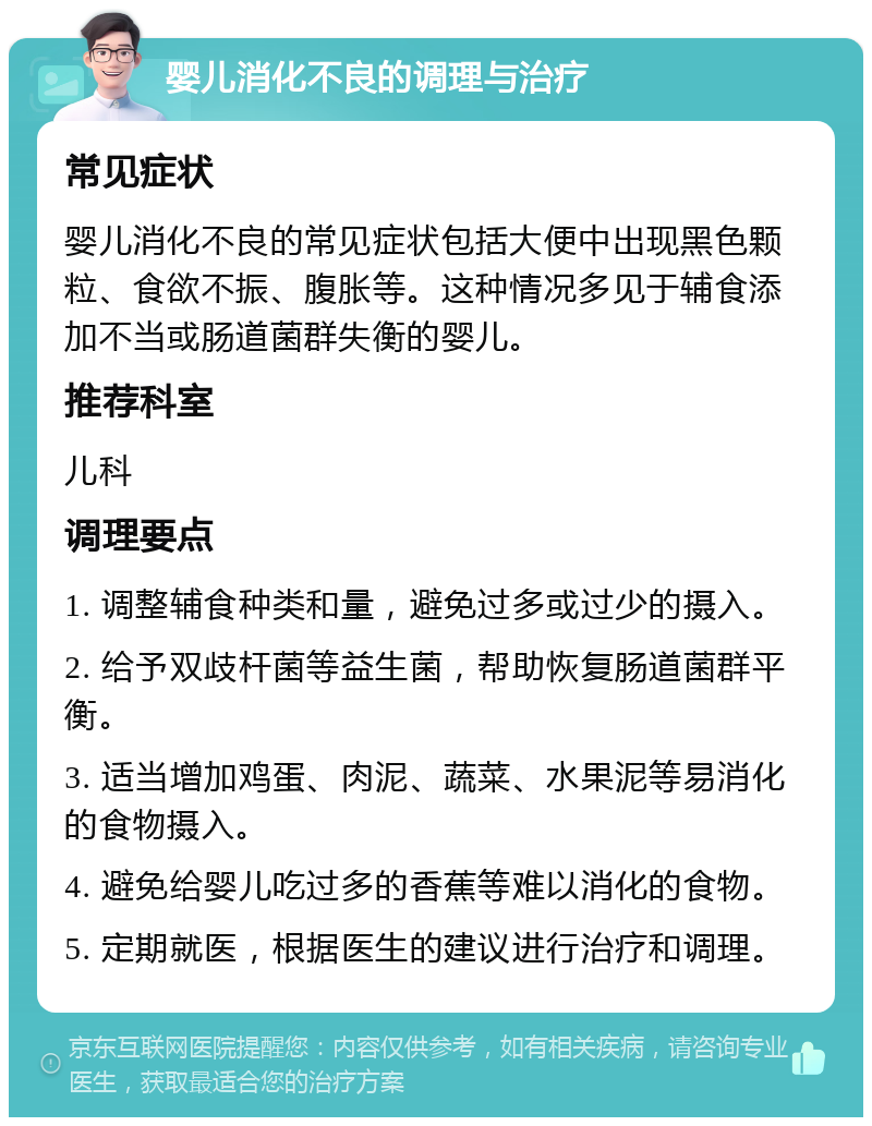 婴儿消化不良的调理与治疗 常见症状 婴儿消化不良的常见症状包括大便中出现黑色颗粒、食欲不振、腹胀等。这种情况多见于辅食添加不当或肠道菌群失衡的婴儿。 推荐科室 儿科 调理要点 1. 调整辅食种类和量，避免过多或过少的摄入。 2. 给予双歧杆菌等益生菌，帮助恢复肠道菌群平衡。 3. 适当增加鸡蛋、肉泥、蔬菜、水果泥等易消化的食物摄入。 4. 避免给婴儿吃过多的香蕉等难以消化的食物。 5. 定期就医，根据医生的建议进行治疗和调理。