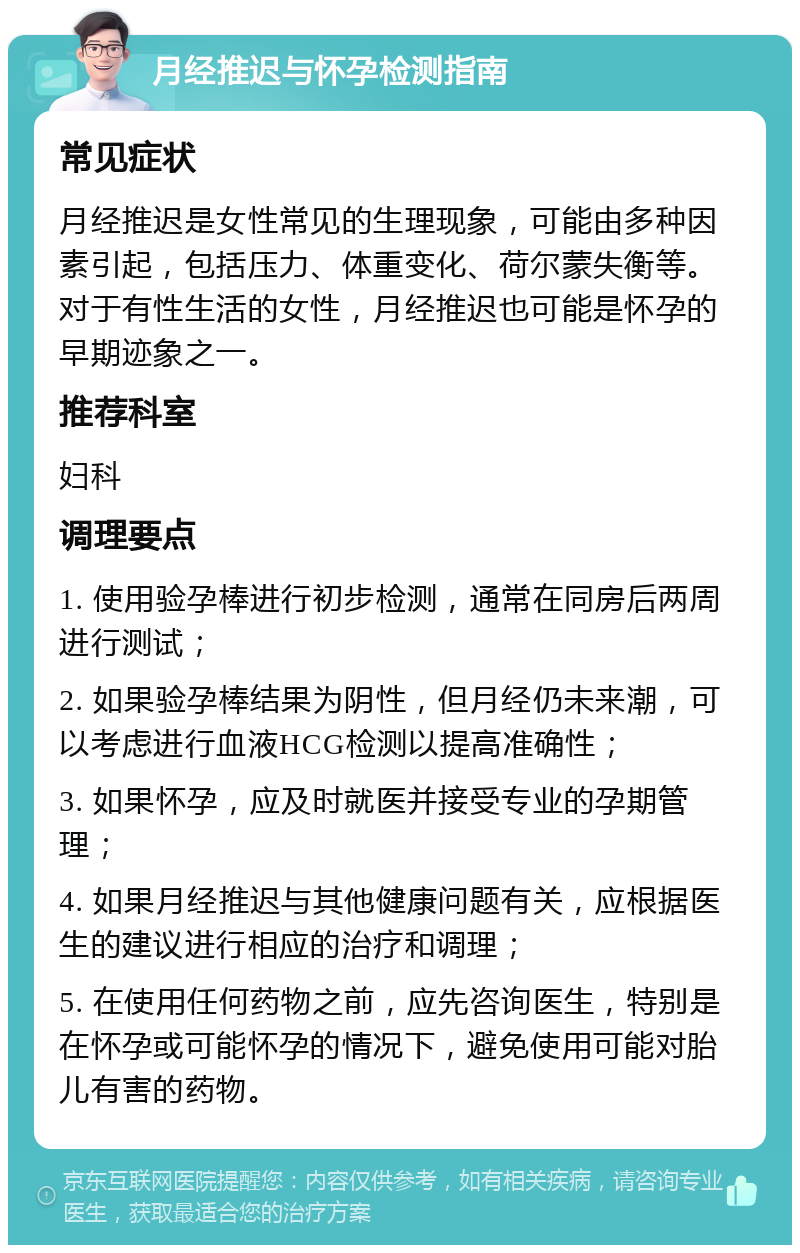 月经推迟与怀孕检测指南 常见症状 月经推迟是女性常见的生理现象，可能由多种因素引起，包括压力、体重变化、荷尔蒙失衡等。对于有性生活的女性，月经推迟也可能是怀孕的早期迹象之一。 推荐科室 妇科 调理要点 1. 使用验孕棒进行初步检测，通常在同房后两周进行测试； 2. 如果验孕棒结果为阴性，但月经仍未来潮，可以考虑进行血液HCG检测以提高准确性； 3. 如果怀孕，应及时就医并接受专业的孕期管理； 4. 如果月经推迟与其他健康问题有关，应根据医生的建议进行相应的治疗和调理； 5. 在使用任何药物之前，应先咨询医生，特别是在怀孕或可能怀孕的情况下，避免使用可能对胎儿有害的药物。