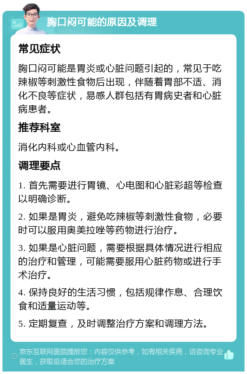 胸口闷可能的原因及调理 常见症状 胸口闷可能是胃炎或心脏问题引起的，常见于吃辣椒等刺激性食物后出现，伴随着胃部不适、消化不良等症状，易感人群包括有胃病史者和心脏病患者。 推荐科室 消化内科或心血管内科。 调理要点 1. 首先需要进行胃镜、心电图和心脏彩超等检查以明确诊断。 2. 如果是胃炎，避免吃辣椒等刺激性食物，必要时可以服用奥美拉唑等药物进行治疗。 3. 如果是心脏问题，需要根据具体情况进行相应的治疗和管理，可能需要服用心脏药物或进行手术治疗。 4. 保持良好的生活习惯，包括规律作息、合理饮食和适量运动等。 5. 定期复查，及时调整治疗方案和调理方法。