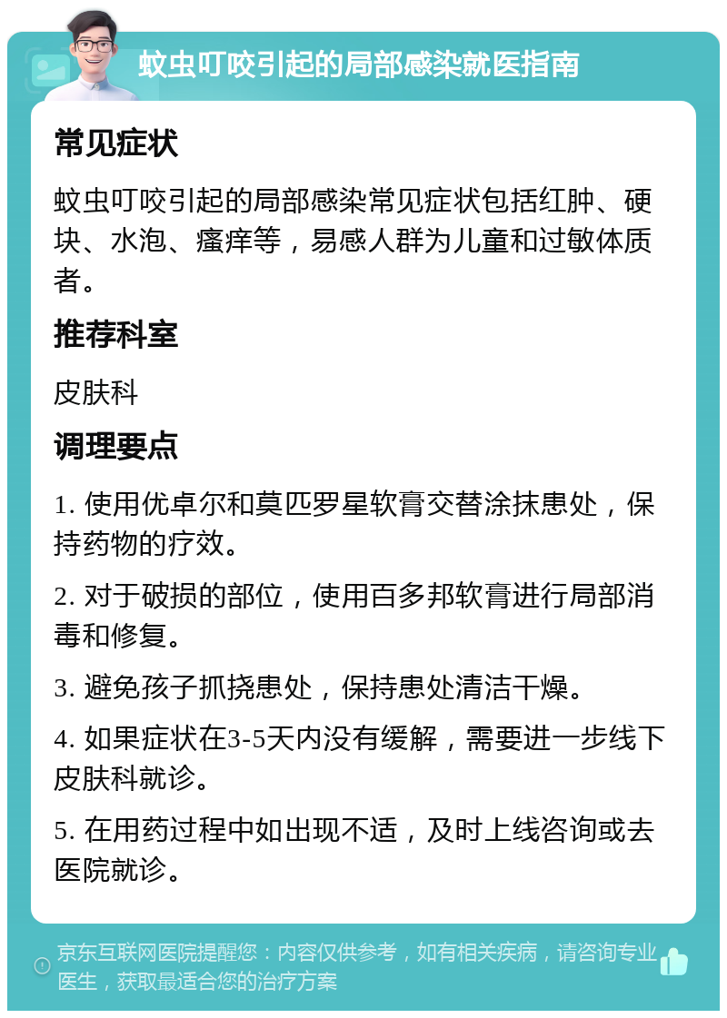 蚊虫叮咬引起的局部感染就医指南 常见症状 蚊虫叮咬引起的局部感染常见症状包括红肿、硬块、水泡、瘙痒等，易感人群为儿童和过敏体质者。 推荐科室 皮肤科 调理要点 1. 使用优卓尔和莫匹罗星软膏交替涂抹患处，保持药物的疗效。 2. 对于破损的部位，使用百多邦软膏进行局部消毒和修复。 3. 避免孩子抓挠患处，保持患处清洁干燥。 4. 如果症状在3-5天内没有缓解，需要进一步线下皮肤科就诊。 5. 在用药过程中如出现不适，及时上线咨询或去医院就诊。