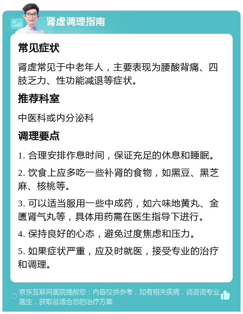 肾虚调理指南 常见症状 肾虚常见于中老年人，主要表现为腰酸背痛、四肢乏力、性功能减退等症状。 推荐科室 中医科或内分泌科 调理要点 1. 合理安排作息时间，保证充足的休息和睡眠。 2. 饮食上应多吃一些补肾的食物，如黑豆、黑芝麻、核桃等。 3. 可以适当服用一些中成药，如六味地黄丸、金匮肾气丸等，具体用药需在医生指导下进行。 4. 保持良好的心态，避免过度焦虑和压力。 5. 如果症状严重，应及时就医，接受专业的治疗和调理。