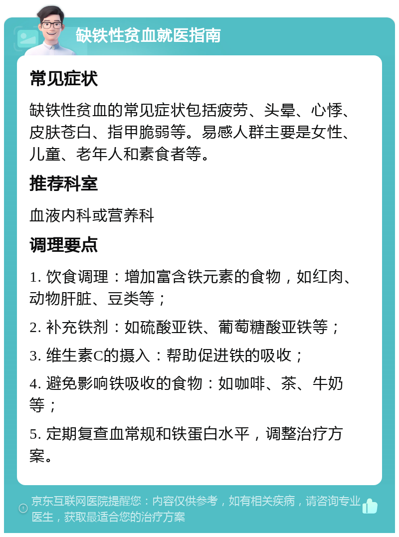 缺铁性贫血就医指南 常见症状 缺铁性贫血的常见症状包括疲劳、头晕、心悸、皮肤苍白、指甲脆弱等。易感人群主要是女性、儿童、老年人和素食者等。 推荐科室 血液内科或营养科 调理要点 1. 饮食调理：增加富含铁元素的食物，如红肉、动物肝脏、豆类等； 2. 补充铁剂：如硫酸亚铁、葡萄糖酸亚铁等； 3. 维生素C的摄入：帮助促进铁的吸收； 4. 避免影响铁吸收的食物：如咖啡、茶、牛奶等； 5. 定期复查血常规和铁蛋白水平，调整治疗方案。