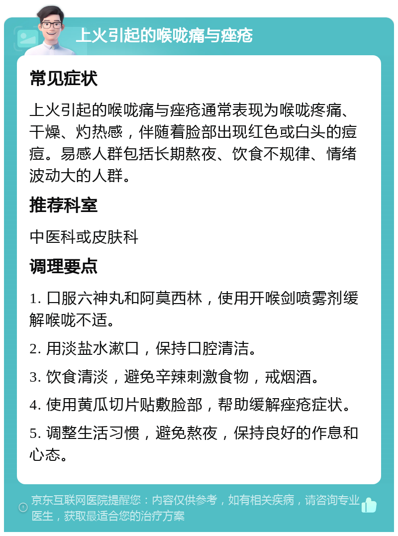 上火引起的喉咙痛与痤疮 常见症状 上火引起的喉咙痛与痤疮通常表现为喉咙疼痛、干燥、灼热感，伴随着脸部出现红色或白头的痘痘。易感人群包括长期熬夜、饮食不规律、情绪波动大的人群。 推荐科室 中医科或皮肤科 调理要点 1. 口服六神丸和阿莫西林，使用开喉剑喷雾剂缓解喉咙不适。 2. 用淡盐水漱口，保持口腔清洁。 3. 饮食清淡，避免辛辣刺激食物，戒烟酒。 4. 使用黄瓜切片贴敷脸部，帮助缓解痤疮症状。 5. 调整生活习惯，避免熬夜，保持良好的作息和心态。