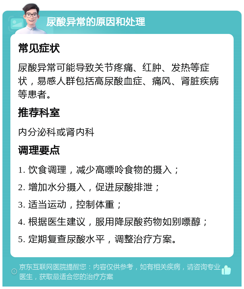 尿酸异常的原因和处理 常见症状 尿酸异常可能导致关节疼痛、红肿、发热等症状，易感人群包括高尿酸血症、痛风、肾脏疾病等患者。 推荐科室 内分泌科或肾内科 调理要点 1. 饮食调理，减少高嘌呤食物的摄入； 2. 增加水分摄入，促进尿酸排泄； 3. 适当运动，控制体重； 4. 根据医生建议，服用降尿酸药物如别嘌醇； 5. 定期复查尿酸水平，调整治疗方案。