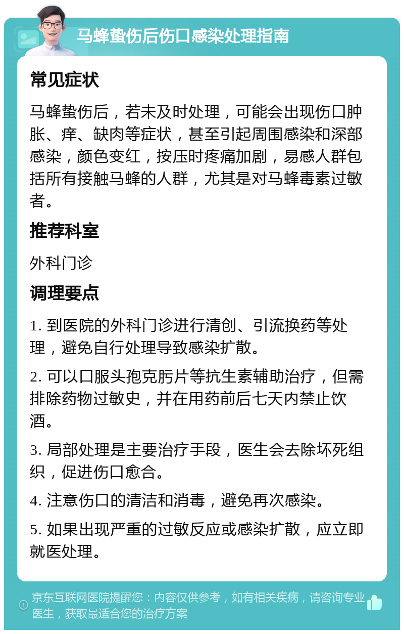 马蜂蛰伤后伤口感染处理指南 常见症状 马蜂蛰伤后，若未及时处理，可能会出现伤口肿胀、痒、缺肉等症状，甚至引起周围感染和深部感染，颜色变红，按压时疼痛加剧，易感人群包括所有接触马蜂的人群，尤其是对马蜂毒素过敏者。 推荐科室 外科门诊 调理要点 1. 到医院的外科门诊进行清创、引流换药等处理，避免自行处理导致感染扩散。 2. 可以口服头孢克肟片等抗生素辅助治疗，但需排除药物过敏史，并在用药前后七天内禁止饮酒。 3. 局部处理是主要治疗手段，医生会去除坏死组织，促进伤口愈合。 4. 注意伤口的清洁和消毒，避免再次感染。 5. 如果出现严重的过敏反应或感染扩散，应立即就医处理。