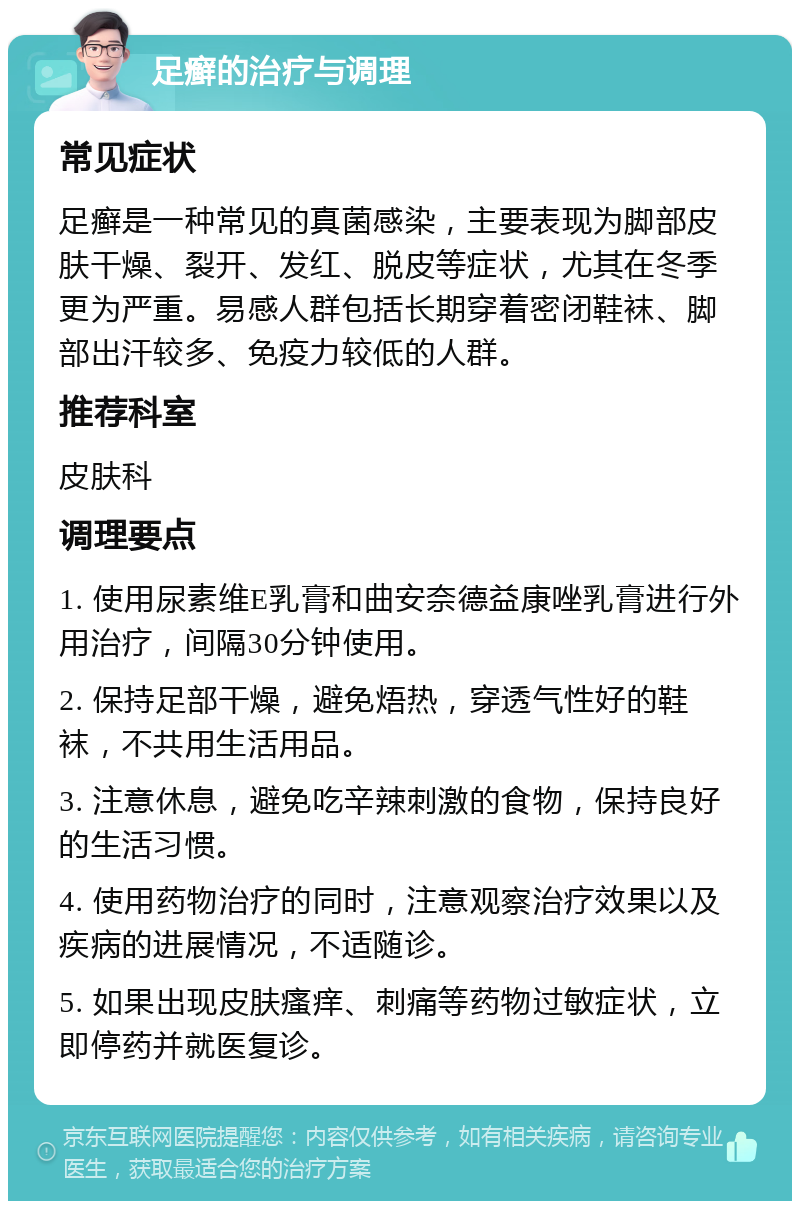 足癣的治疗与调理 常见症状 足癣是一种常见的真菌感染，主要表现为脚部皮肤干燥、裂开、发红、脱皮等症状，尤其在冬季更为严重。易感人群包括长期穿着密闭鞋袜、脚部出汗较多、免疫力较低的人群。 推荐科室 皮肤科 调理要点 1. 使用尿素维E乳膏和曲安奈德益康唑乳膏进行外用治疗，间隔30分钟使用。 2. 保持足部干燥，避免焐热，穿透气性好的鞋袜，不共用生活用品。 3. 注意休息，避免吃辛辣刺激的食物，保持良好的生活习惯。 4. 使用药物治疗的同时，注意观察治疗效果以及疾病的进展情况，不适随诊。 5. 如果出现皮肤瘙痒、刺痛等药物过敏症状，立即停药并就医复诊。