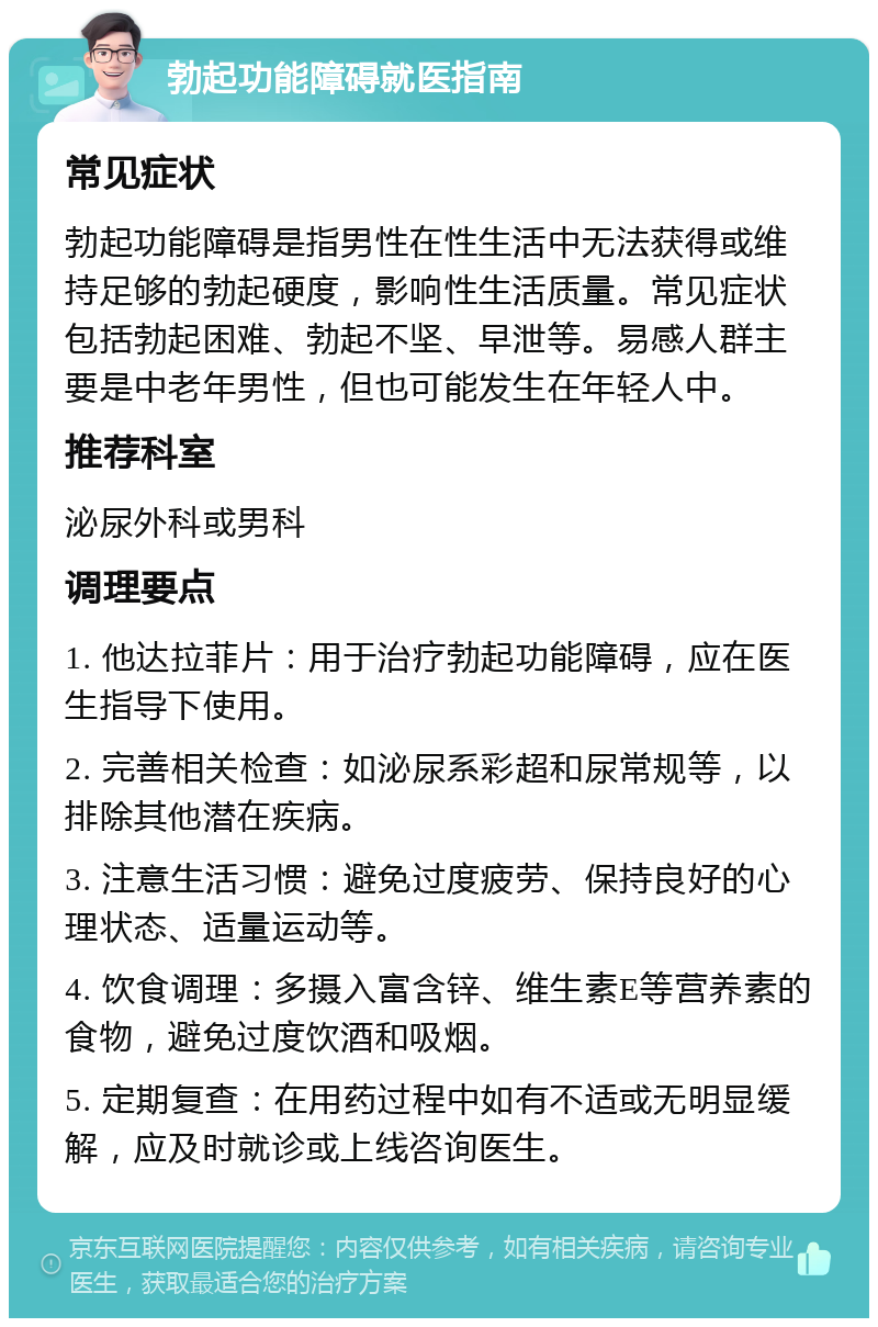 勃起功能障碍就医指南 常见症状 勃起功能障碍是指男性在性生活中无法获得或维持足够的勃起硬度，影响性生活质量。常见症状包括勃起困难、勃起不坚、早泄等。易感人群主要是中老年男性，但也可能发生在年轻人中。 推荐科室 泌尿外科或男科 调理要点 1. 他达拉菲片：用于治疗勃起功能障碍，应在医生指导下使用。 2. 完善相关检查：如泌尿系彩超和尿常规等，以排除其他潜在疾病。 3. 注意生活习惯：避免过度疲劳、保持良好的心理状态、适量运动等。 4. 饮食调理：多摄入富含锌、维生素E等营养素的食物，避免过度饮酒和吸烟。 5. 定期复查：在用药过程中如有不适或无明显缓解，应及时就诊或上线咨询医生。