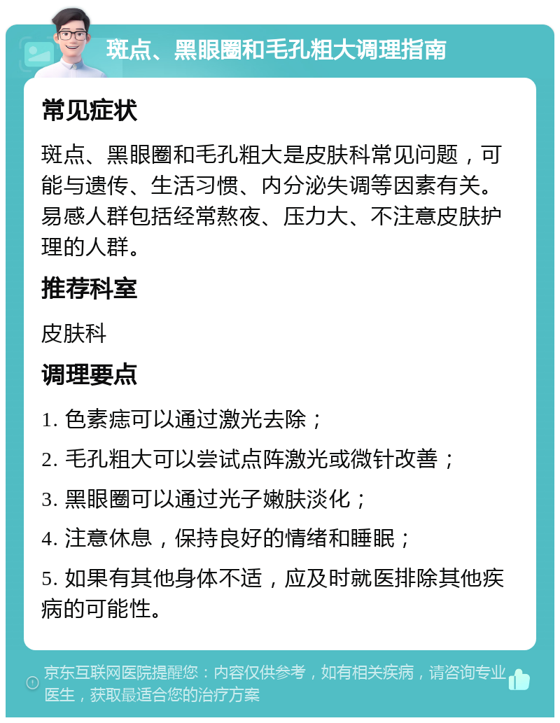 斑点、黑眼圈和毛孔粗大调理指南 常见症状 斑点、黑眼圈和毛孔粗大是皮肤科常见问题，可能与遗传、生活习惯、内分泌失调等因素有关。易感人群包括经常熬夜、压力大、不注意皮肤护理的人群。 推荐科室 皮肤科 调理要点 1. 色素痣可以通过激光去除； 2. 毛孔粗大可以尝试点阵激光或微针改善； 3. 黑眼圈可以通过光子嫩肤淡化； 4. 注意休息，保持良好的情绪和睡眠； 5. 如果有其他身体不适，应及时就医排除其他疾病的可能性。