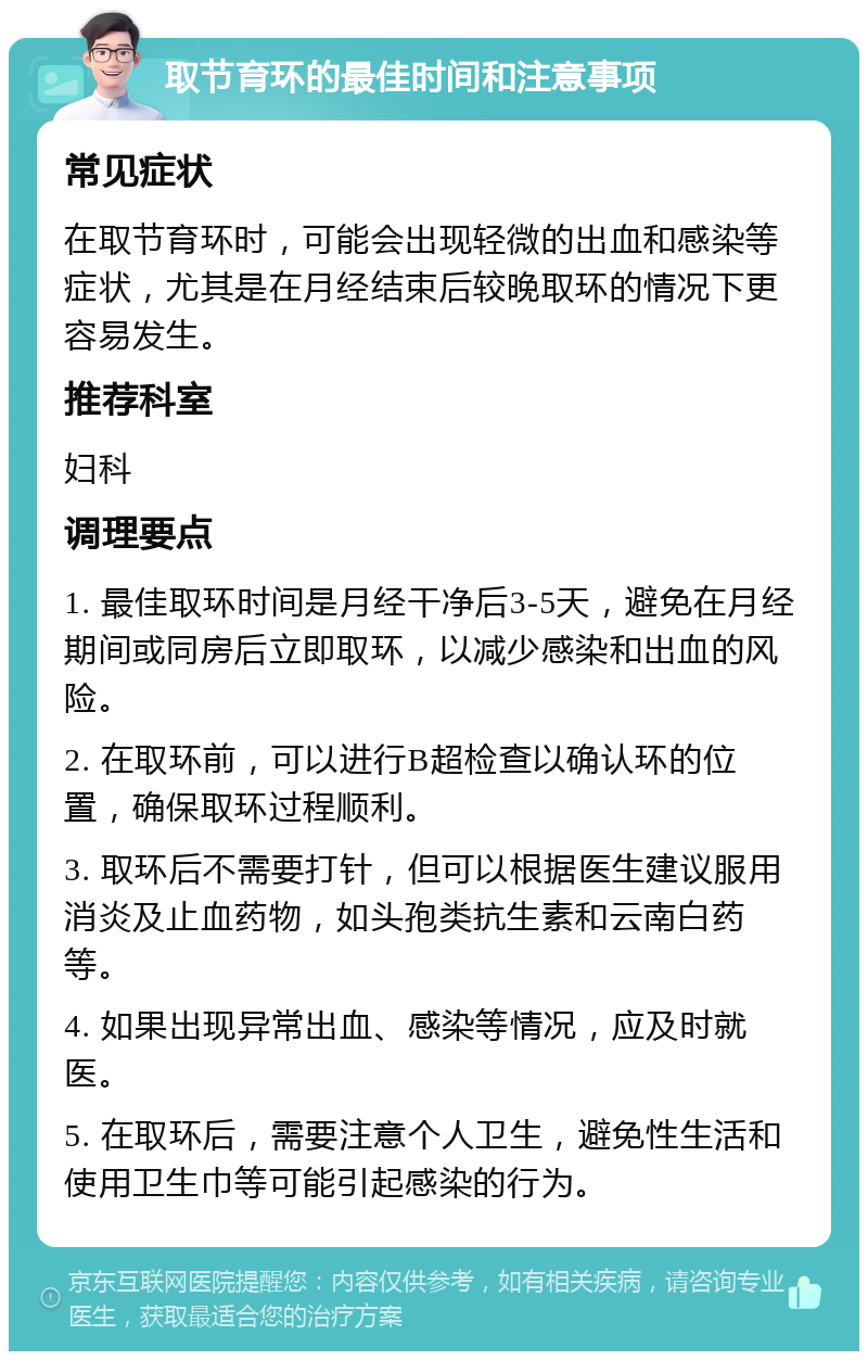 取节育环的最佳时间和注意事项 常见症状 在取节育环时，可能会出现轻微的出血和感染等症状，尤其是在月经结束后较晚取环的情况下更容易发生。 推荐科室 妇科 调理要点 1. 最佳取环时间是月经干净后3-5天，避免在月经期间或同房后立即取环，以减少感染和出血的风险。 2. 在取环前，可以进行B超检查以确认环的位置，确保取环过程顺利。 3. 取环后不需要打针，但可以根据医生建议服用消炎及止血药物，如头孢类抗生素和云南白药等。 4. 如果出现异常出血、感染等情况，应及时就医。 5. 在取环后，需要注意个人卫生，避免性生活和使用卫生巾等可能引起感染的行为。