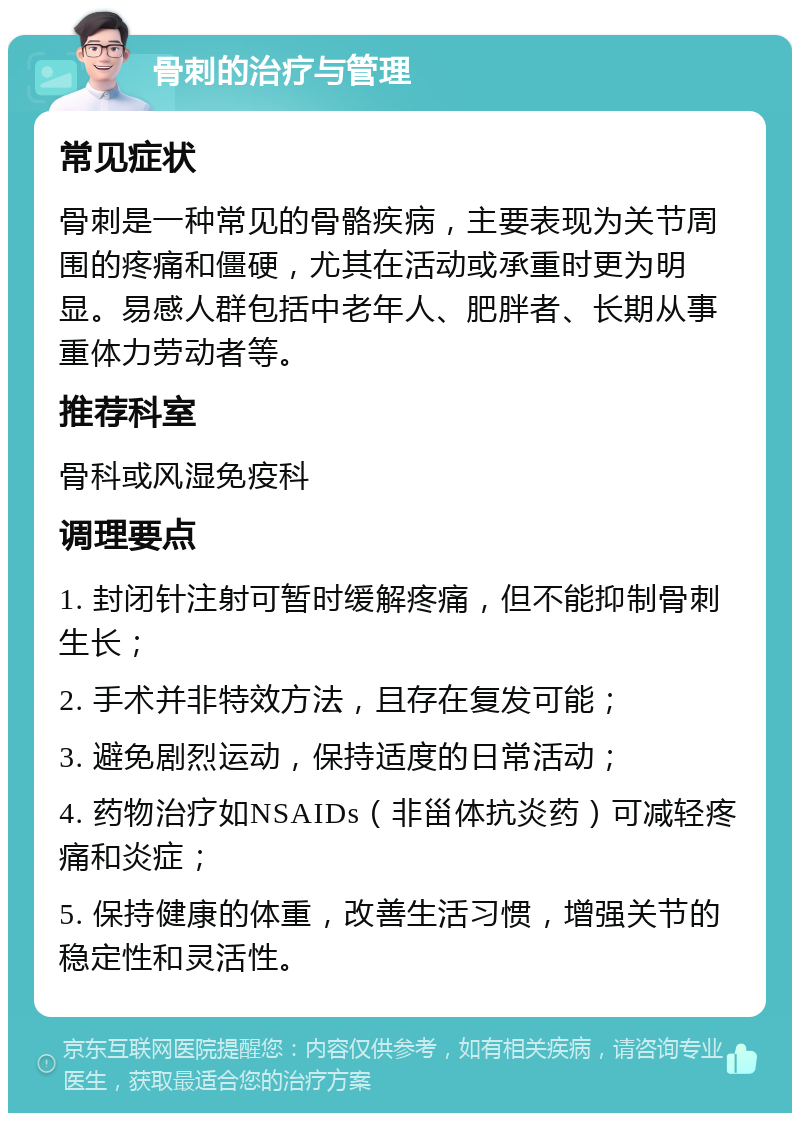 骨刺的治疗与管理 常见症状 骨刺是一种常见的骨骼疾病，主要表现为关节周围的疼痛和僵硬，尤其在活动或承重时更为明显。易感人群包括中老年人、肥胖者、长期从事重体力劳动者等。 推荐科室 骨科或风湿免疫科 调理要点 1. 封闭针注射可暂时缓解疼痛，但不能抑制骨刺生长； 2. 手术并非特效方法，且存在复发可能； 3. 避免剧烈运动，保持适度的日常活动； 4. 药物治疗如NSAIDs（非甾体抗炎药）可减轻疼痛和炎症； 5. 保持健康的体重，改善生活习惯，增强关节的稳定性和灵活性。