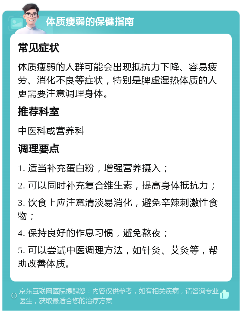 体质瘦弱的保健指南 常见症状 体质瘦弱的人群可能会出现抵抗力下降、容易疲劳、消化不良等症状，特别是脾虚湿热体质的人更需要注意调理身体。 推荐科室 中医科或营养科 调理要点 1. 适当补充蛋白粉，增强营养摄入； 2. 可以同时补充复合维生素，提高身体抵抗力； 3. 饮食上应注意清淡易消化，避免辛辣刺激性食物； 4. 保持良好的作息习惯，避免熬夜； 5. 可以尝试中医调理方法，如针灸、艾灸等，帮助改善体质。