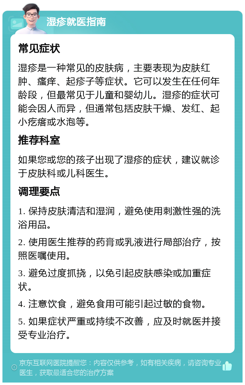 湿疹就医指南 常见症状 湿疹是一种常见的皮肤病，主要表现为皮肤红肿、瘙痒、起疹子等症状。它可以发生在任何年龄段，但最常见于儿童和婴幼儿。湿疹的症状可能会因人而异，但通常包括皮肤干燥、发红、起小疙瘩或水泡等。 推荐科室 如果您或您的孩子出现了湿疹的症状，建议就诊于皮肤科或儿科医生。 调理要点 1. 保持皮肤清洁和湿润，避免使用刺激性强的洗浴用品。 2. 使用医生推荐的药膏或乳液进行局部治疗，按照医嘱使用。 3. 避免过度抓挠，以免引起皮肤感染或加重症状。 4. 注意饮食，避免食用可能引起过敏的食物。 5. 如果症状严重或持续不改善，应及时就医并接受专业治疗。