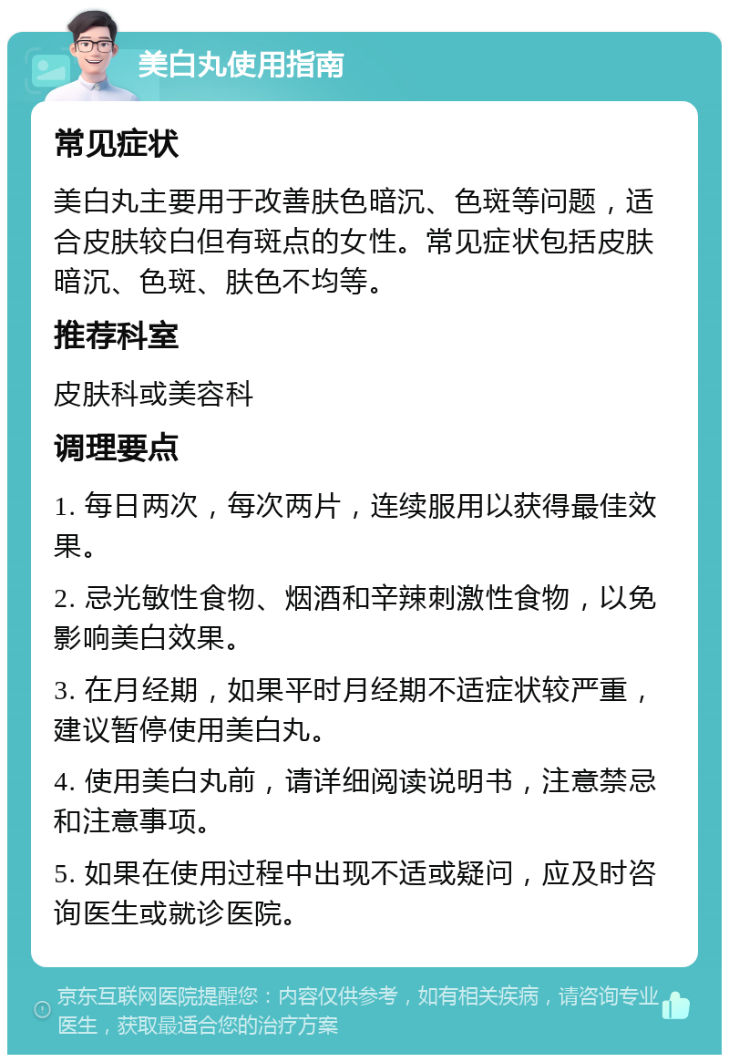 美白丸使用指南 常见症状 美白丸主要用于改善肤色暗沉、色斑等问题，适合皮肤较白但有斑点的女性。常见症状包括皮肤暗沉、色斑、肤色不均等。 推荐科室 皮肤科或美容科 调理要点 1. 每日两次，每次两片，连续服用以获得最佳效果。 2. 忌光敏性食物、烟酒和辛辣刺激性食物，以免影响美白效果。 3. 在月经期，如果平时月经期不适症状较严重，建议暂停使用美白丸。 4. 使用美白丸前，请详细阅读说明书，注意禁忌和注意事项。 5. 如果在使用过程中出现不适或疑问，应及时咨询医生或就诊医院。