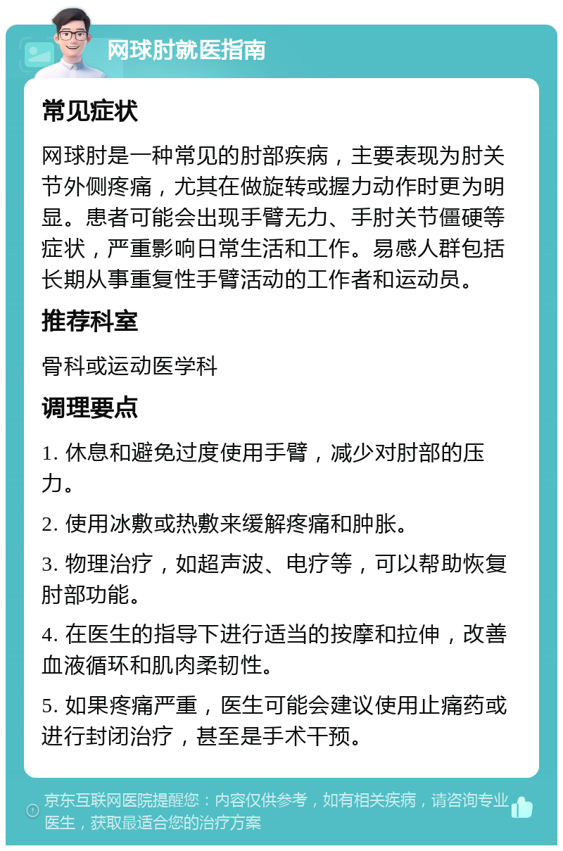 网球肘就医指南 常见症状 网球肘是一种常见的肘部疾病，主要表现为肘关节外侧疼痛，尤其在做旋转或握力动作时更为明显。患者可能会出现手臂无力、手肘关节僵硬等症状，严重影响日常生活和工作。易感人群包括长期从事重复性手臂活动的工作者和运动员。 推荐科室 骨科或运动医学科 调理要点 1. 休息和避免过度使用手臂，减少对肘部的压力。 2. 使用冰敷或热敷来缓解疼痛和肿胀。 3. 物理治疗，如超声波、电疗等，可以帮助恢复肘部功能。 4. 在医生的指导下进行适当的按摩和拉伸，改善血液循环和肌肉柔韧性。 5. 如果疼痛严重，医生可能会建议使用止痛药或进行封闭治疗，甚至是手术干预。