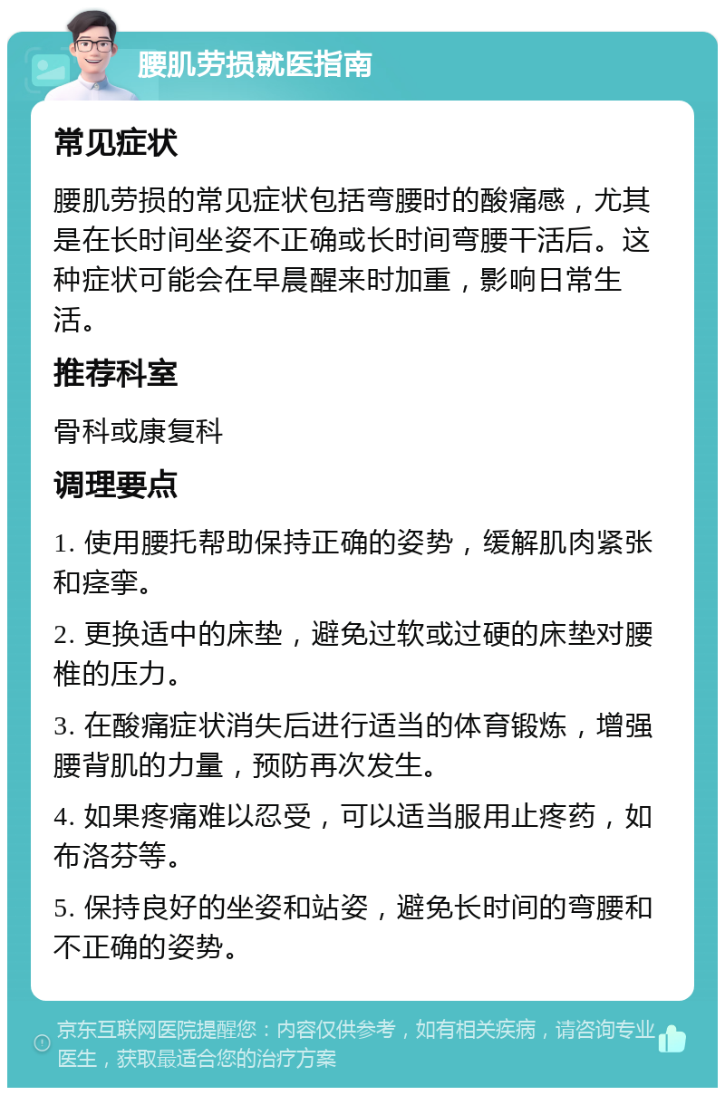 腰肌劳损就医指南 常见症状 腰肌劳损的常见症状包括弯腰时的酸痛感，尤其是在长时间坐姿不正确或长时间弯腰干活后。这种症状可能会在早晨醒来时加重，影响日常生活。 推荐科室 骨科或康复科 调理要点 1. 使用腰托帮助保持正确的姿势，缓解肌肉紧张和痉挛。 2. 更换适中的床垫，避免过软或过硬的床垫对腰椎的压力。 3. 在酸痛症状消失后进行适当的体育锻炼，增强腰背肌的力量，预防再次发生。 4. 如果疼痛难以忍受，可以适当服用止疼药，如布洛芬等。 5. 保持良好的坐姿和站姿，避免长时间的弯腰和不正确的姿势。