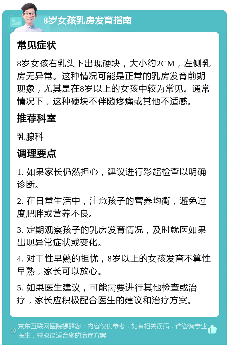 8岁女孩乳房发育指南 常见症状 8岁女孩右乳头下出现硬块，大小约2CM，左侧乳房无异常。这种情况可能是正常的乳房发育前期现象，尤其是在8岁以上的女孩中较为常见。通常情况下，这种硬块不伴随疼痛或其他不适感。 推荐科室 乳腺科 调理要点 1. 如果家长仍然担心，建议进行彩超检查以明确诊断。 2. 在日常生活中，注意孩子的营养均衡，避免过度肥胖或营养不良。 3. 定期观察孩子的乳房发育情况，及时就医如果出现异常症状或变化。 4. 对于性早熟的担忧，8岁以上的女孩发育不算性早熟，家长可以放心。 5. 如果医生建议，可能需要进行其他检查或治疗，家长应积极配合医生的建议和治疗方案。