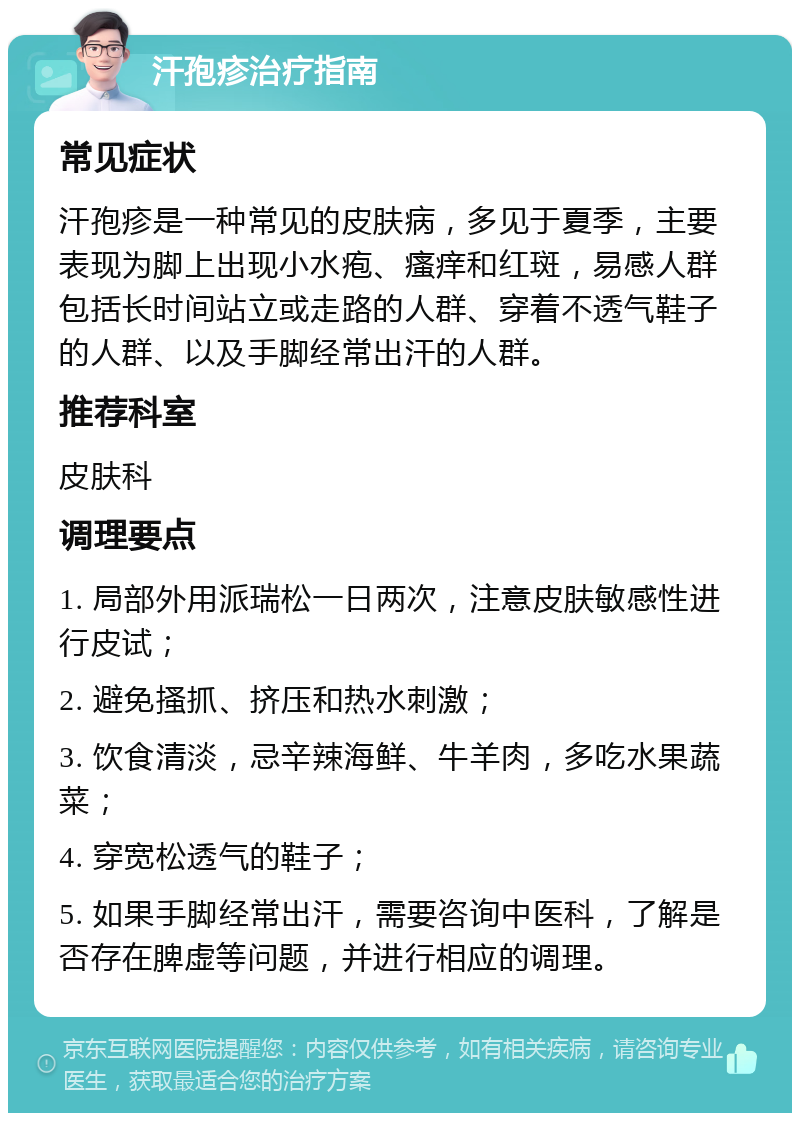 汗孢疹治疗指南 常见症状 汗孢疹是一种常见的皮肤病，多见于夏季，主要表现为脚上出现小水疱、瘙痒和红斑，易感人群包括长时间站立或走路的人群、穿着不透气鞋子的人群、以及手脚经常出汗的人群。 推荐科室 皮肤科 调理要点 1. 局部外用派瑞松一日两次，注意皮肤敏感性进行皮试； 2. 避免搔抓、挤压和热水刺激； 3. 饮食清淡，忌辛辣海鲜、牛羊肉，多吃水果蔬菜； 4. 穿宽松透气的鞋子； 5. 如果手脚经常出汗，需要咨询中医科，了解是否存在脾虚等问题，并进行相应的调理。