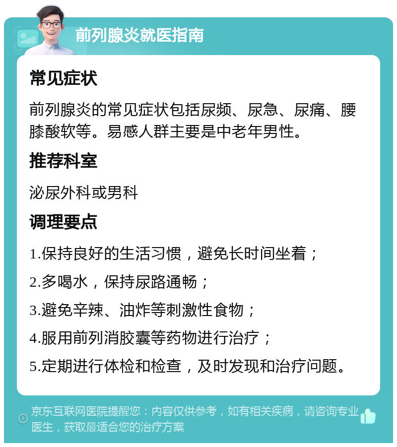 前列腺炎就医指南 常见症状 前列腺炎的常见症状包括尿频、尿急、尿痛、腰膝酸软等。易感人群主要是中老年男性。 推荐科室 泌尿外科或男科 调理要点 1.保持良好的生活习惯，避免长时间坐着； 2.多喝水，保持尿路通畅； 3.避免辛辣、油炸等刺激性食物； 4.服用前列消胶囊等药物进行治疗； 5.定期进行体检和检查，及时发现和治疗问题。