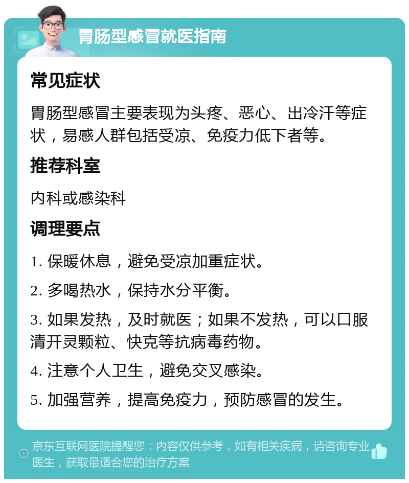 胃肠型感冒就医指南 常见症状 胃肠型感冒主要表现为头疼、恶心、出冷汗等症状，易感人群包括受凉、免疫力低下者等。 推荐科室 内科或感染科 调理要点 1. 保暖休息，避免受凉加重症状。 2. 多喝热水，保持水分平衡。 3. 如果发热，及时就医；如果不发热，可以口服清开灵颗粒、快克等抗病毒药物。 4. 注意个人卫生，避免交叉感染。 5. 加强营养，提高免疫力，预防感冒的发生。