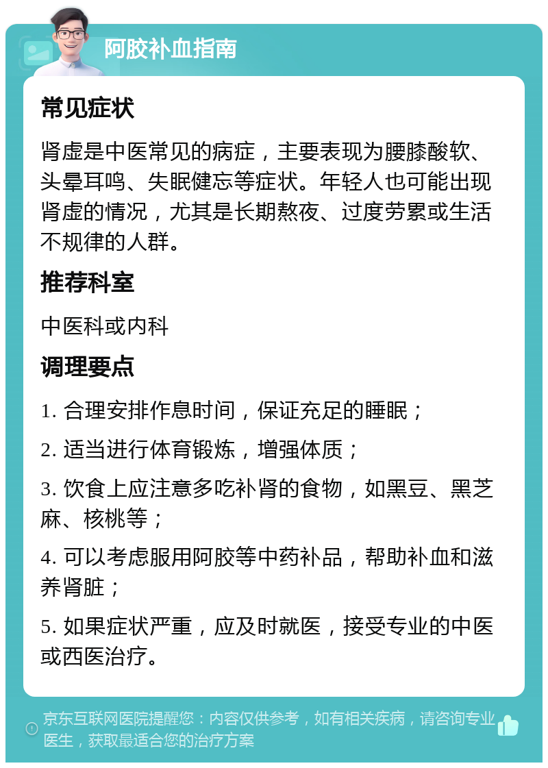 阿胶补血指南 常见症状 肾虚是中医常见的病症，主要表现为腰膝酸软、头晕耳鸣、失眠健忘等症状。年轻人也可能出现肾虚的情况，尤其是长期熬夜、过度劳累或生活不规律的人群。 推荐科室 中医科或内科 调理要点 1. 合理安排作息时间，保证充足的睡眠； 2. 适当进行体育锻炼，增强体质； 3. 饮食上应注意多吃补肾的食物，如黑豆、黑芝麻、核桃等； 4. 可以考虑服用阿胶等中药补品，帮助补血和滋养肾脏； 5. 如果症状严重，应及时就医，接受专业的中医或西医治疗。