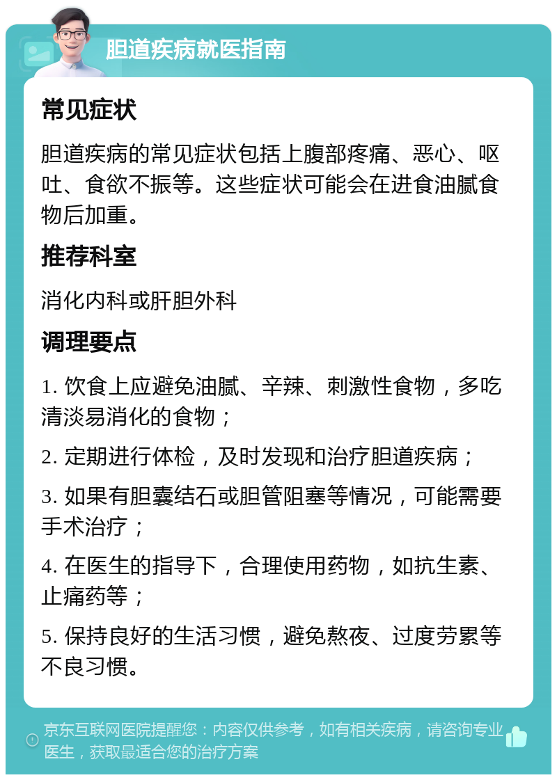 胆道疾病就医指南 常见症状 胆道疾病的常见症状包括上腹部疼痛、恶心、呕吐、食欲不振等。这些症状可能会在进食油腻食物后加重。 推荐科室 消化内科或肝胆外科 调理要点 1. 饮食上应避免油腻、辛辣、刺激性食物，多吃清淡易消化的食物； 2. 定期进行体检，及时发现和治疗胆道疾病； 3. 如果有胆囊结石或胆管阻塞等情况，可能需要手术治疗； 4. 在医生的指导下，合理使用药物，如抗生素、止痛药等； 5. 保持良好的生活习惯，避免熬夜、过度劳累等不良习惯。