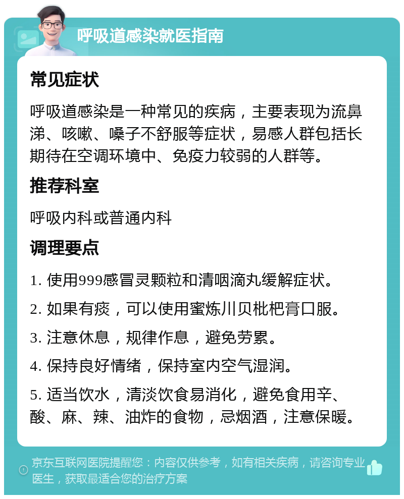 呼吸道感染就医指南 常见症状 呼吸道感染是一种常见的疾病，主要表现为流鼻涕、咳嗽、嗓子不舒服等症状，易感人群包括长期待在空调环境中、免疫力较弱的人群等。 推荐科室 呼吸内科或普通内科 调理要点 1. 使用999感冒灵颗粒和清咽滴丸缓解症状。 2. 如果有痰，可以使用蜜炼川贝枇杷膏口服。 3. 注意休息，规律作息，避免劳累。 4. 保持良好情绪，保持室内空气湿润。 5. 适当饮水，清淡饮食易消化，避免食用辛、酸、麻、辣、油炸的食物，忌烟酒，注意保暖。