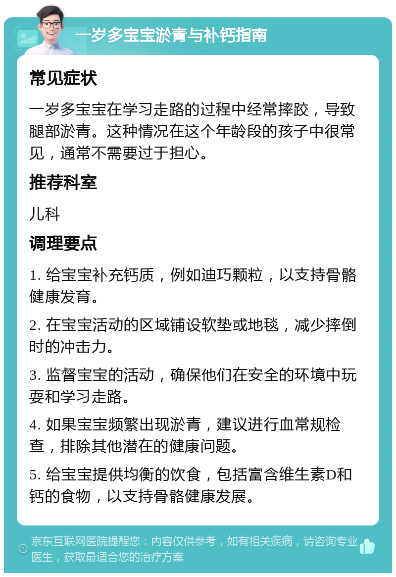 一岁多宝宝淤青与补钙指南 常见症状 一岁多宝宝在学习走路的过程中经常摔跤，导致腿部淤青。这种情况在这个年龄段的孩子中很常见，通常不需要过于担心。 推荐科室 儿科 调理要点 1. 给宝宝补充钙质，例如迪巧颗粒，以支持骨骼健康发育。 2. 在宝宝活动的区域铺设软垫或地毯，减少摔倒时的冲击力。 3. 监督宝宝的活动，确保他们在安全的环境中玩耍和学习走路。 4. 如果宝宝频繁出现淤青，建议进行血常规检查，排除其他潜在的健康问题。 5. 给宝宝提供均衡的饮食，包括富含维生素D和钙的食物，以支持骨骼健康发展。