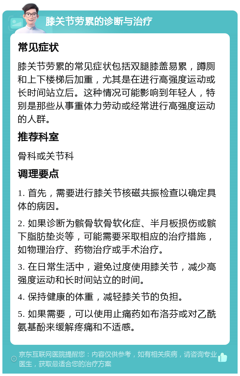 膝关节劳累的诊断与治疗 常见症状 膝关节劳累的常见症状包括双腿膝盖易累，蹲厕和上下楼梯后加重，尤其是在进行高强度运动或长时间站立后。这种情况可能影响到年轻人，特别是那些从事重体力劳动或经常进行高强度运动的人群。 推荐科室 骨科或关节科 调理要点 1. 首先，需要进行膝关节核磁共振检查以确定具体的病因。 2. 如果诊断为髌骨软骨软化症、半月板损伤或髌下脂肪垫炎等，可能需要采取相应的治疗措施，如物理治疗、药物治疗或手术治疗。 3. 在日常生活中，避免过度使用膝关节，减少高强度运动和长时间站立的时间。 4. 保持健康的体重，减轻膝关节的负担。 5. 如果需要，可以使用止痛药如布洛芬或对乙酰氨基酚来缓解疼痛和不适感。