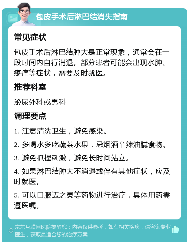 包皮手术后淋巴结消失指南 常见症状 包皮手术后淋巴结肿大是正常现象，通常会在一段时间内自行消退。部分患者可能会出现水肿、疼痛等症状，需要及时就医。 推荐科室 泌尿外科或男科 调理要点 1. 注意清洗卫生，避免感染。 2. 多喝水多吃蔬菜水果，忌烟酒辛辣油腻食物。 3. 避免抓捏刺激，避免长时间站立。 4. 如果淋巴结肿大不消退或伴有其他症状，应及时就医。 5. 可以口服迈之灵等药物进行治疗，具体用药需遵医嘱。