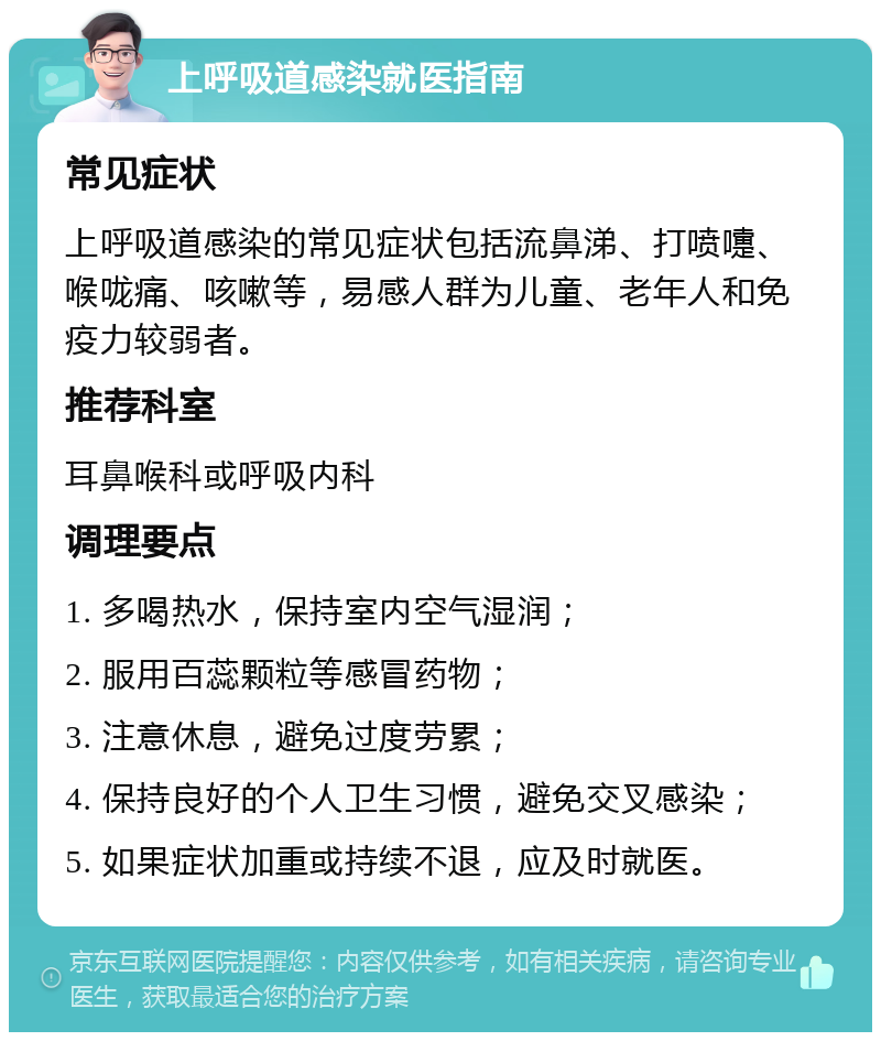 上呼吸道感染就医指南 常见症状 上呼吸道感染的常见症状包括流鼻涕、打喷嚏、喉咙痛、咳嗽等，易感人群为儿童、老年人和免疫力较弱者。 推荐科室 耳鼻喉科或呼吸内科 调理要点 1. 多喝热水，保持室内空气湿润； 2. 服用百蕊颗粒等感冒药物； 3. 注意休息，避免过度劳累； 4. 保持良好的个人卫生习惯，避免交叉感染； 5. 如果症状加重或持续不退，应及时就医。