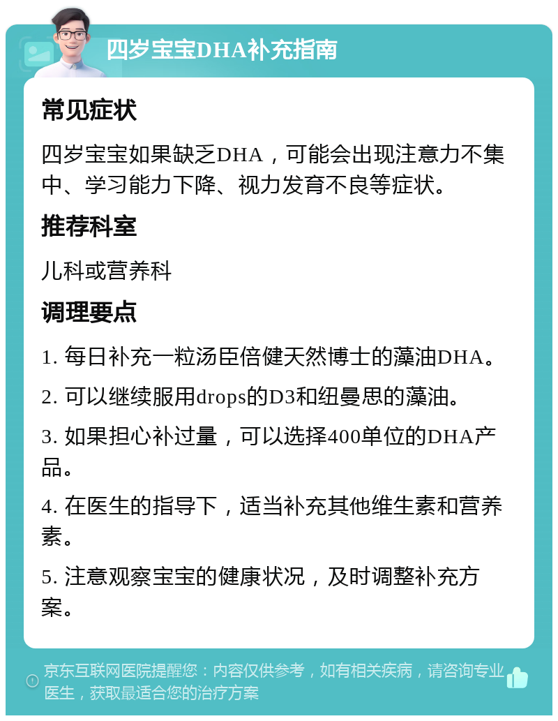 四岁宝宝DHA补充指南 常见症状 四岁宝宝如果缺乏DHA，可能会出现注意力不集中、学习能力下降、视力发育不良等症状。 推荐科室 儿科或营养科 调理要点 1. 每日补充一粒汤臣倍健天然博士的藻油DHA。 2. 可以继续服用drops的D3和纽曼思的藻油。 3. 如果担心补过量，可以选择400单位的DHA产品。 4. 在医生的指导下，适当补充其他维生素和营养素。 5. 注意观察宝宝的健康状况，及时调整补充方案。