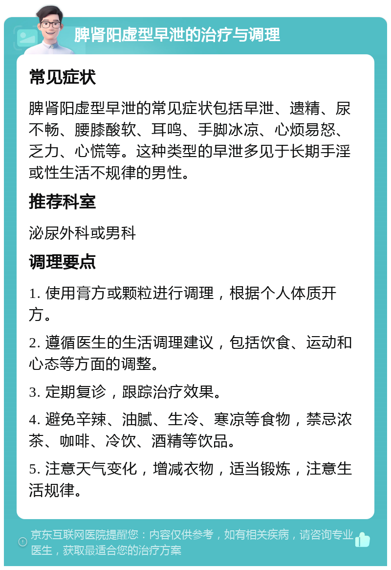 脾肾阳虚型早泄的治疗与调理 常见症状 脾肾阳虚型早泄的常见症状包括早泄、遗精、尿不畅、腰膝酸软、耳鸣、手脚冰凉、心烦易怒、乏力、心慌等。这种类型的早泄多见于长期手淫或性生活不规律的男性。 推荐科室 泌尿外科或男科 调理要点 1. 使用膏方或颗粒进行调理，根据个人体质开方。 2. 遵循医生的生活调理建议，包括饮食、运动和心态等方面的调整。 3. 定期复诊，跟踪治疗效果。 4. 避免辛辣、油腻、生冷、寒凉等食物，禁忌浓茶、咖啡、冷饮、酒精等饮品。 5. 注意天气变化，增减衣物，适当锻炼，注意生活规律。