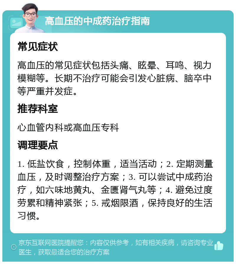 高血压的中成药治疗指南 常见症状 高血压的常见症状包括头痛、眩晕、耳鸣、视力模糊等。长期不治疗可能会引发心脏病、脑卒中等严重并发症。 推荐科室 心血管内科或高血压专科 调理要点 1. 低盐饮食，控制体重，适当活动；2. 定期测量血压，及时调整治疗方案；3. 可以尝试中成药治疗，如六味地黄丸、金匮肾气丸等；4. 避免过度劳累和精神紧张；5. 戒烟限酒，保持良好的生活习惯。