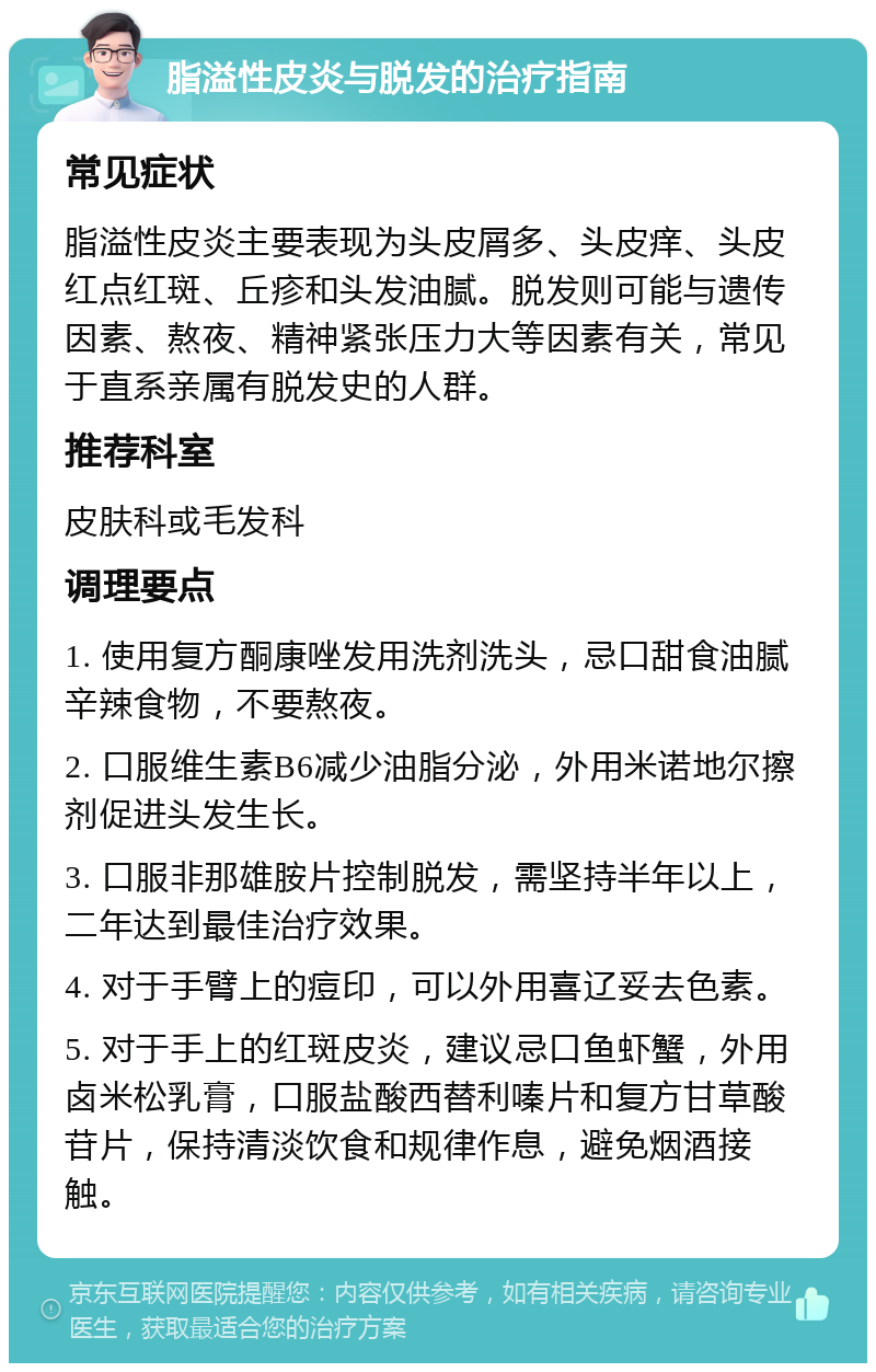 脂溢性皮炎与脱发的治疗指南 常见症状 脂溢性皮炎主要表现为头皮屑多、头皮痒、头皮红点红斑、丘疹和头发油腻。脱发则可能与遗传因素、熬夜、精神紧张压力大等因素有关，常见于直系亲属有脱发史的人群。 推荐科室 皮肤科或毛发科 调理要点 1. 使用复方酮康唑发用洗剂洗头，忌口甜食油腻辛辣食物，不要熬夜。 2. 口服维生素B6减少油脂分泌，外用米诺地尔擦剂促进头发生长。 3. 口服非那雄胺片控制脱发，需坚持半年以上，二年达到最佳治疗效果。 4. 对于手臂上的痘印，可以外用喜辽妥去色素。 5. 对于手上的红斑皮炎，建议忌口鱼虾蟹，外用卤米松乳膏，口服盐酸西替利嗪片和复方甘草酸苷片，保持清淡饮食和规律作息，避免烟酒接触。