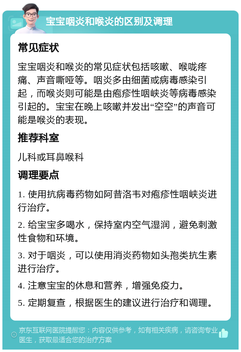 宝宝咽炎和喉炎的区别及调理 常见症状 宝宝咽炎和喉炎的常见症状包括咳嗽、喉咙疼痛、声音嘶哑等。咽炎多由细菌或病毒感染引起，而喉炎则可能是由疱疹性咽峡炎等病毒感染引起的。宝宝在晚上咳嗽并发出“空空”的声音可能是喉炎的表现。 推荐科室 儿科或耳鼻喉科 调理要点 1. 使用抗病毒药物如阿昔洛韦对疱疹性咽峡炎进行治疗。 2. 给宝宝多喝水，保持室内空气湿润，避免刺激性食物和环境。 3. 对于咽炎，可以使用消炎药物如头孢类抗生素进行治疗。 4. 注意宝宝的休息和营养，增强免疫力。 5. 定期复查，根据医生的建议进行治疗和调理。